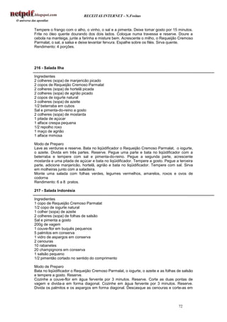 RECEITAS INTERNET - N.Freitas


Tempere o frango com o alho, o vinho, o sal e a pimenta. Deixe tomar gosto por 15 minutos.
Frite no óleo quente dourando dos dois lados. Coloque numa travessa e reserve. Doure a
cebola na manteiga, junte a farinha e misture bem. Acrescente o milho, o Requeijão Cremoso
Parmalat, o sal, a salsa e deixe levantar fervura. Espalhe sobre os filés. Sirva quente.
Rendimento: 4 porções.




216 - Salada Ilha

Ingredientes
2 colheres (sopa) de manjericão picado
2 copos de Requeijão Cremoso Parmalat
2 colheres (sopa) de hortelã picada
2 colheres (sopa) de agrião picado
2 copos de iogurte natural
3 colheres (sopa) de azeite
1/2 beterraba em cubos
Sal e pimenta-do-reino a gosto
2 colheres (sopa) de mostarda
1 pitada de açúcar
1 alface crespa pequena
1/2 repolho roxo
1 maço de agrião
1 alface mimosa

Modo de Preparo
Lave as verduras e reserve. Bata no liqüidificador o Requeijão Cremoso Parmalat, o iogurte,
o azeite. Divida em três partes. Reserve. Pegue uma parte e bata no liqüidificador com a
beterraba e tempere com sal e pimenta-do-reino. Pegue a segunda parte, acrescente
mostarda e uma pitada de açúcar e bata no liqüidificador. Tempere a gosto. Pegue a terceira
parte, adicione manjericão, hortelã, agrião e bata no liqüidificador. Tempere com sal. Sirva
em molheiras junto com a saladeira.
Monte uma salada com folhas verdes, legumes vermelhos, amarelos, roxos e ovos de
codorna
Rendimento: 6 a 8 pratos.

217 - Salada Indonésia

Ingredientes
1 copo de Requeijão Cremoso Parmalat
1/2 copo de iogurte natural
1 colher (sopa) de azeite
2 colheres (sopa) de folhas de salsão
Sal e pimenta a gosto
200g de vagem
1 couve-flor em buquês pequenos
5 palmitos em conserva
1 vidro de aspargos em conserva
2 cenouras
10 rabanetes
20 champignons em conserva
1 salsão pequeno
1/2 pimentão cortado no sentido do comprimento

Modo de Preparo
Bata no liqüidificador o Requeijão Cremoso Parmalat, o iogurte, o azeite e as folhas de salsão
e tempere a gosto. Reserve.
Cozinhe a couve-flor em água fervente por 3 minutos. Reserve. Corte as duas pontas de
vagem e divida-a em forma diagonal. Cozinhe em água fervente por 3 minutos. Reserve.
Divida os palmitos e os aspargos em forma diagonal. Descasque as cenouras e corte-as em



                                                                                     72
 