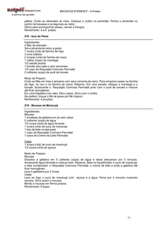 RECEITAS INTERNET - N.Freitas


palitos. Corte os rabanetes ao meio. Coloque o molho no pimentão. Ponha o pimentão no
centro da travessa e os legumes ao redor.
Ótimo para acompanhar peixes, carnes e frangos.
Rendimento: 4 a 6 pratos.

218 - Isca de Peixe

Ingredientes
4 filés de pescada
Sal e pimenta-do-reino a gosto
1 xícara (chá) de farinha de trigo
3 ovos batidos
2 xícaras (chá) de farinha de rosca
1 colher (sopa) de manteiga
1/2 cebola picada
1 tomate sem pele e sem sementes
1/2 copo de Requeijão Cremoso Parmalat
2 colheres (sopa) de purê de tomate

Modo de Preparo
Corte os filés em tiras e tempere com sal e pimenta-do-reino. Para empanar passe na farinha
de trigo, no ovo e na farinha de rosca. Reserve. Em uma panela, refogue a manteiga e o
tomate. Acrescente o Requeijão Cremoso Parmalat junto com o purê de tomate e misture
até ficar homogêneo.
Em uma frigideira com óleo, frite o peixe. Sirva com o molho.
Se preferir, troque o filé de peixe por filé mignon.
Rendimento: 4 porções.

219 - Mousse de Maracujá

Ingredientes
Mousse
1 envelope de gelatina em pó sem sabor
5 colheres (sopa) de água
1/2 xícara (chá) de água fervente
1 xícara (chá) de suco de maracujá
1 lata de leite condensado
1 copo de Requeijão Cremoso Parmalat
1 caixa de Creme de Leite Parmalat

Calda
1 xícara (chá) de suco de maracujá
1/2 xícara (chá) de açúcar

Modo de Preparo
Mousse
Dissolva a gelatina em 5 colheres (sopa) de água e deixe descansar por 5 minutos.
Acrescente água fervente e misture bem. Reserve. Bata no liquidificador o suco de maracujá,
o leite condensado, o Requeijão Cremoso Parmalat, o creme de leite e junte a gelatina até
ficar homogêneo.
Leve à geladeira por 2 horas.
Calda
Leve ao fogo o suco de maracujá com açúcar e a água. Ferva por 5 minutos mexendo
sempre. Sirva sobre a mousse.
Monte a mousse em fôrma própria.
Rendimento: 8 taças.




                                                                                  73
 