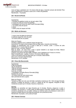 RECEITAS INTERNET - N.Freitas


Leve ao fogo a goiabada com 1/2 xícara (chá) de água, mexendo sempre até derreter Para
servir, desenforme a mousse e cubra com o molho de goiabada.
Rendimento: 10 porções.

223 - Nuvem de Ricota


Ingredientes
1 envelope de gelatina incolor em pó sem sabor (12g)
2 xícaras de (chá) de ricota fresca(300g)
1 embalagem de Creme de Leite Fresco Parmalat (500g)
1 1/2 xícara (chá) de açúcar
3 claras
1 colher (chá) de raspas de limão

224 - Molho de Damasco


1 xícara (chá) de geleia de damasco
4 colheres (sopa) de vinho do porto
1/2 xícara (chá) de uva passa.

Modo de Preparo
Amoleça a gelatina com 3 colheres (sopa) de água fria.
Acrescente 1/2 xícara (chá) de água e leve ao fogo baixo, mexendo até dissolver.
Coloque no liqüidificador com a ricota e bata por 2 minutos. Junte o Creme de Leite
PARMALAT e 1 xícara (chá) de açúcar.
Bata por mais 3 minutos. Reserve.
Bata as claras em neve firme. Junte o açúcar restante e as raspas de limão. Misture
delicadamente com a mistura reservada.
Coloque numa fôrma de bolo inglês molhada. Leve à geladeira por 4 horas no mínimo.
Bata no liqüidificador a geleia, o vinho e 1/2 xícara (chá) de água.
Junte a uva passa e leve ao fogo baixo por 3 minutos. Deixe esfriar.
Sirva com a mousse desenformada.
Rendimento: 6 a 8 porções.

225 - Peixe Alla Besciamella

Ingredientes
4 filés de linguado
30g de alcaparras
150g de camarões pequenos
100g de manteiga
Suco de um limão
1 embalagem de Molho Branco Parmalat (520g)
Rodelas de cenoura
1/2 xícara (chá) de vinho branco seco
Sal e pimenta-do-reino a gosto.

Modo de Preparo
Tempere os filés com sal, suco de limão e pimenta e reserve-os. Em 1 litro de água fervente,
adicione 3 rodelas de cenoura, o vinho e 1 pitada de sal. Em seguida, mergulhe os filés,
mantendo-os assim por 2 minutos. Escorra e reserve-os.

Recheio
Mergulhe os camarões em água fervente por 2 minutos. Escorra, pingue-os e junte a
manteiga, sal, pimenta e 1 xícara (café) do Molho Branco Parmalat. Espalhe sobre os filés e
enrole-os, prendendo com um palito. Coloque os rolinhos sobre uma travessa e cubra com o
restante do Molho Branco Parmalat pré-aquecido com pimenta-do-reino.
Rendimento: 8 porções, como prato principal

226 - Polenta Cremosa



                                                                                   75
 