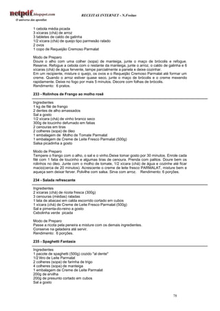 RECEITAS INTERNET - N.Freitas


1 cebola média picada
3 xícaras (chá) de arroz
3 tabletes de caldo de galinha
1/2 xícara (chá) de queijo tipo parmesão ralado
2 ovos
1 copo de Requeijão Cremoso Parmalat

Modo de Preparo
Doure o alho com uma colher (sopa) de manteiga, junte o maço de brócolis e refogue.
Reserve. Refogue a cebola com o restante da manteiga, junte o arroz, o caldo de galinha e 6
xícaras (chá) de água fervente, tampe parcialmente a panela e deixe cozinhar.
Em um recipiente, misture o queijo, os ovos e o Requeijão Cremoso Parmalat até formar um
creme. Quando o arroz estiver quase seco, junte o maço de brócolis e o creme mexendo
rapidamente. Deixe no fogo por mais 5 minutos. Decore com folhas de brócolis.
Rendimento: 6 pratos.

233 - Rolinhos de Frango ao molho rosê

Ingredientes
1 kg de filé de frango
2 dentes de alho amassados
Sal a gosto
1/2 xícara (chá) de vinho branco seco
300g de toucinho defumado em fatias
2 cenouras em tiras
2 colheres (sopa) de óleo
1 embalagem de Molho de Tomate Parmalat
1 embalagem de Creme de Leite Fresco Parmalat (500g)
Salsa picadinha a gosto

Modo de Preparo
Tempere o frango com o alho, o sal e o vinho.Deixe tomar gosto por 30 minutos. Enrole cada
filé com 1 fatia de toucinho e algumas tiras de cenoura. Prenda com palitos. Doure bem os
rolinhos no óleo. Junte com o molho de tomate, 1/2 xícara (chá) de água e cozinhe até ficar
macio(cerca de 20 minutos). Acrescente o creme de leite fresco PARMALAT, misture bem e
aqueça sem deixar ferver. Polvilhe com salsa. Sirva com arroz. Rendimento: 6 porções.

234 - Salada refrescante

Ingredientes
2 xícaras (chá) de ricota fresca (300g)
3 cenouras (médias) raladas
1 lata de abacaxi em calda escorrido cortado em cubos
1 xícara (chá) de Creme de Leite Fresco Parmalat (500g)
Sal e pimenta-do-reino a gosto
Cebolinha verde picada

Modo de Preparo
Passe a ricota pela peneira e misture com os demais ingredientes.
Conserve na geladeira até servir.
Rendimento: 6 porções.

235 - Spaghetti Fantasia

Ingredientes
1 pacote de spaghetti (500g) cozido "al dente"
1/2 litro de Leite Parmalat
2 colheres (sopa) de farinha de trigo
4 colheres (sopa) de manteiga
1 embalagem de Creme de Leite Parmalat
200g de ervilha
200g de presunto cortado em cubos
Sal a gosto


                                                                                  78
 