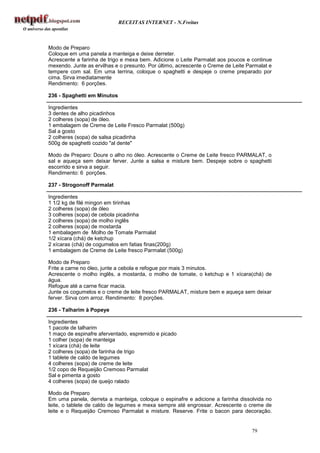 RECEITAS INTERNET - N.Freitas



Modo de Preparo
Coloque em uma panela a manteiga e deixe derreter.
Acrescente a farinha de trigo e mexa bem. Adicione o Leite Parmalat aos poucos e continue
mexendo. Junte as ervilhas e o presunto. Por último, acrescente o Creme de Leite Parmalat e
tempere com sal. Em uma terrina, coloque o spaghetti e despeje o creme preparado por
cima. Sirva imediatamente
Rendimento: 6 porções.

236 - Spaghetti em Minutos

Ingredientes
3 dentes de alho picadinhos
2 colheres (sopa) de óleo.
1 embalagem de Creme de Leite Fresco Parmalat (500g)
Sal a gosto
2 colheres (sopa) de salsa picadinha
500g de spaghetti cozido "al dente"

Modo de Preparo: Doure o alho no óleo. Acrescente o Creme de Leite fresco PARMALAT, o
sal e aqueça sem deixar ferver. Junte a salsa e misture bem. Despeje sobre o spaghetti
escorrido e sirva a seguir.
Rendimento: 6 porções.

237 - Strogonoff Parmalat

Ingredientes
1 1/2 kg de filé mingon em tirinhas
2 colheres (sopa) de óleo
3 colheres (sopa) de cebola picadinha
2 colheres (sopa) de molho inglês
2 colheres (sopa) de mostarda
1 embalagem de Molho de Tomate Parmalat
1/2 xícara (chá) de ketchup
2 xícaras (chá) de cogumelos em fatias finas(200g)
1 embalagem de Creme de Leite fresco Parmalat (500g)

Modo de Preparo
Frite a carne no óleo, junte a cebola e refogue por mais 3 minutos.
Acrescente o molho inglês, a mostarda, o molho de tomate, o ketchup e 1 xícara(chá) de
água.
Refogue até a carne ficar macia.
Junte os cogumelos e o creme de leite fresco PARMALAT, misture bem e aqueça sem deixar
ferver. Sirva com arroz. Rendimento: 8 porções.

236 - Talharim à Popeye

Ingredientes
1 pacote de talharim
1 maço de espinafre aferventado, espremido e picado
1 colher (sopa) de manteiga
1 xícara (chá) de leite
2 colheres (sopa) de farinha de trigo
1 tablete de caldo de legumes
4 colheres (sopa) de creme de leite
1/2 copo de Requeijão Cremoso Parmalat
Sal e pimenta a gosto
4 colheres (sopa) de queijo ralado

Modo de Preparo
Em uma panela, derreta a manteiga, coloque o espinafre e adicione a farinha dissolvida no
leite, o tablete de caldo de legumes e mexa sempre até engrossar. Acrescente o creme de
leite e o Requeijão Cremoso Parmalat e misture. Reserve. Frite o bacon para decoração.


                                                                                  79
 