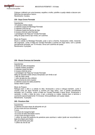 RECEITAS INTERNET - N.Freitas


Coloque o talharim em uma travessa, espalhe o molho, polvilhe o queijo ralado e decore com
folhinhas de espinafre e bacon.
Rendimento: 4 pratos.

238 - Sopa Creme Parmalat

Ingredientes
1/2 cebola (média) ralada
3 colheres (sopa) de Manteiga Parmalat
2 colheres (chá) de sal
3 colheres (sopa) de farinha de trigo
2 xícaras (chá) de Leite Parmalat
1 embalagem de Polpa de Tomate Parmalat
250g de queijo branco tipo minas, em cubinhos

Modo de Preparo
Doure a cebola na Manteiga Parmalat, junte o sal e a farinha. Acrescente o leite, mexendo
até engrossar. Junte a Polpa de Tomate Parmalat e cozinhe em fogo baixo, com a panela
parcialmente tampada, por 10 minutos. Sirva com cubinhos de queijo.
Rendimento: 6 porções.




239 - Risoto Cremoso de Camarão

Ingredientes
2 dentes de alho amassados
1 cebola (média) picadinha
3 colheres (sopa) de óleo
2 xícaras (chá) de arroz
1 embalagem de Polpa de Tomate Parmalat
500g de camarão médio (limpo) temperado com limão e sal
1 lata de milho verde
1 vidro de leite de côco (200ml)
Sal e pimenta-do-reino a gosto
2 colheres (sopa) de salsa picadinha
Queijo ralado a gosto

Modo de Preparo
Refogue bem o alho e a cebola no óleo. Acrescente o arroz e refogue também. Junte 3
xícaras (chá) de água fervente e cozinhe em fogo baixo, com a panela parcialmente
tampada, por 5 minutos. Junte a Polpa de Tomate Parmalat e deixe ferver. Acrescente o
camarão, o milho, o leite de coco, o sal, a pimenta e a salsa; misture bem e termine o
cozimento (aproximadamente 15 minutos). Sirva polvilhado com queijo ralado.
Rendimento: 8 porções.

240 - Panetone Diet

Ingredientes
2 colheres de sopa rasas de adoçante em pó
3/4 de xícara de suco de laranja
3 ovos
1/2 xícara de margarina light
1/2 xícara de leite desnatado morno
1/4 de xícara de água morna
1 colher de sopa de essência de panetone para acentuar o sabor (pode ser encontrada em
lojas de artigos para festa)
30 g de fermento para pão
1 colher de chá de sal


                                                                                  80
 