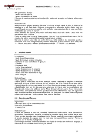 RECEITAS INTERNET - N.Freitas


800 g de farinha de trigo
1 xícara de uvas passas
1 xícara de cafezinho de nozes
2 formas de papel para panetone (que também podem ser achadas em lojas de artigos para
festas)

Modo de Fazer
No liquidificador, junte o fermento, os ovos, o suco de laranja, o leite, a água, a essência de
panetone e o sal. Bata tudo. Desligue e acrescente o adoçante. Volte a bater mais um
pouco.Despeje o creme numa vasilha, junte as frutas e as nozes que não dá para usar frutas
cristalizadas por causa do açucar.
Ponha a farinha aos poucos, misturando bem até a massa ficar lisa e mole. Talvez você não
precise usar toda a farinha.
Ponha a massa nas formas e deixe crescer. Leve ao forno pré-aquecido por cerca de 40
minutos. Ao retirar, espere vinte e quatro horas antes de embalar.
Na hora de comer, você não vai sentir diferença. Esta receita é tão saborosa quanto a
tradicional. Mas cada cem gramas de panetone tradicional, que equivalem a duas fatias, tem
237 calorias, enquanto a mesma quantidade do diet tem 174 calorias. 30% a menos.




241 - Sopa de Pinhão

Ingredientes
1 quilo de pinhões cozidos
1 quilo de músculo cortado em cubos
3 colheres de sopa bem cheias de gordura
2 cebolas
5 dentes de alho
1 colher de sopa de sal
1 colher de sobremesa de orégano
1 colher de sobremesa de cominho
1 xícara bem cheia de farinha de trigo
3 litros de água

Modo de Fazer
Triture a cebola e o alho.
Frite na gordura bem quente ate dourar. Refogue a carne e adicione os temperos. Cubra com
dois litros de água e deixe cozinhar por 40 minutos, até que a carne fique bem macia.
Enquanto a carne cozinha, descasque os pinhões. Metade dos pinhões descascados vai para
o liqüidificador com um litro de água, uma xícara de farinha de trigo e uma pitada de sal.
Despeje esta mistura no caldo de carne. Mexa devagar ate começar a ferver novamente.
Acrescente a outra parte dos pinhões que ficou reservada. Mantenha a sopa em fogo baixo
até o momento de servir. Pãezinhos temperados, um bom vinho são ideais para acompanhar
esta sopa energética e... muito gostosa, ideal para os dias frios.

242 - Espetinho de Morango

Ingredientes
Uma barra de 500 g de chocolate ao leite
Uma caixa de morangos
10 espetinhos

Modo de Fazer
Quebre em pedaços a barra de chocolate. Derreta em banho-maria. Deixe desmanchar,
lentamente. Enquanto isso, limpe os morangos de tamanho médio, lave e deixe secar bem.
Este é um dos segredos para a receita dar certo. Depois, espete 4 morangos em cada palito.
(é preciso cuidado de espetar bem no meio dos morangos) Deixe escorrer. Ponha na
geladeira por 10 minutos. Está pronto.
Os morangos também podem ser retirados do espeto e servidos em forminhas de papel. A
combinação do chocolate com o morango é perfeita.



                                                                                      81
 