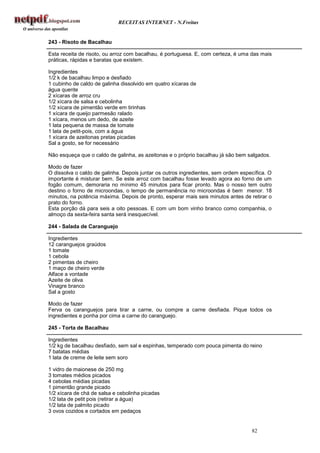 RECEITAS INTERNET - N.Freitas


243 - Risoto de Bacalhau

Esta receita de risoto, ou arroz com bacalhau, é portuguesa. E, com certeza, é uma das mais
práticas, rápidas e baratas que existem.

Ingredientes
1/2 k de bacalhau limpo e desfiado
1 cubinho de caldo de galinha dissolvido em quatro xícaras de
água quente
2 xícaras de arroz cru
1/2 xícara de salsa e cebolinha
1/2 xícara de pimentão verde em tirinhas
1 xícara de queijo parmesão ralado
1 xícara, menos um dedo, de azeite
1 lata pequena de massa de tomate
1 lata de petit-pois, com a água
1 xícara de azeitonas pretas picadas
Sal a gosto, se for necessário

Não esqueça que o caldo de galinha, as azeitonas e o próprio bacalhau já são bem salgados.

Modo de fazer
O dissolva o caldo de galinha. Depois juntar os outros ingredientes, sem ordem específica. O
importante é misturar bem. Se este arroz com bacalhau fosse levado agora ao forno de um
fogão comum, demoraria no mínimo 45 minutos para ficar pronto. Mas o nosso tem outro
destino o forno de microondas, o tempo de permanência no microondas é bem menor. 18
minutos, na potência máxima. Depois de pronto, esperar mais seis minutos antes de retirar o
prato do forno.
Esta porção dá para seis a oito pessoas. E com um bom vinho branco como companhia, o
almoço da sexta-feira santa será inesquecível.

244 - Salada de Caranguejo

Ingredientes
12 caranguejos graúdos
1 tomate
1 cebola
2 pimentas de cheiro
1 maço de cheiro verde
Alface a vontade
Azeite de oliva
Vinagre branco
Sal a gosto

Modo de fazer
Ferva os caranguejos para tirar a carne, ou compre a carne desfiada. Pique todos os
ingredientes e ponha por cima a carne do caranguejo.

245 - Torta de Bacalhau

Ingredientes
1/2 kg de bacalhau desfiado, sem sal e espinhas, temperado com pouca pimenta do reino
7 batatas médias
1 lata de creme de leite sem soro

1 vidro de maionese de 250 mg
3 tomates médios picados
4 cebolas médias picadas
1 pimentão grande picado
1/2 xícara de chá de salsa e cebolinha picadas
1/2 lata de petit pois (retirar a água)
1/2 lata de palmito picado
3 ovos cozidos e cortados em pedaços


                                                                                   82
 