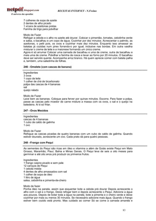 RECEITAS INTERNET - N.Freitas


7 colheres de sopa de azeite
2 dentes de alho picado
1 xícara de azeitonas pretas
Farinha de trigo para polvilhar

Modo de Fazer
Refogar a cebola e o alho no azeite até dourar. Colocar o pimentão, tomates, cebolinha verde
e salsa, o bacalhau e um copo de água. Cozinhar por dez minutos. Acrescentar o palmito, as
azeitonas, o petit pois, os ovos e cozinhar mais dez minutos. Enquanto isso amassar as
batatas já cozidas num pirex forrando-o por igual, inclusive nas bordas. Em outra vasilha
misturar o creme de leite e a maionese formando um único creme.
Agora é só arrumar Colocar uma camada de bacalhau e uma de creme, outra de bacalhau e
mais uma de creme. Polvilhar a farinha de rosca e levar ao forno por 20 minutos. O bacalhau
deve ser servido quente. Acompanha arroz branco. Há quem aprecie comer com batata palha
e, também, uma saladinha de folhas.

246 - Omelete (com cascas de banana)

Ingredientes
3 ovos
1 copo de leite
1 colher de chá de bicarbonato
polpa das cascas de 4 bananas
sal
queijo ralado

Modo de Fazer
Lave bem as bananas. Coloque para ferver por quinze minutos. Escorra. Para fazer a polpa,
passe as cascas pelo moedor de carne misture a massa com os ovos, o sal e o queijo na
batedeira. Aí é só fritar.

247 - Ovos Mexidos

Ingredientes
cascas de 4 bananas
1 cubo de caldo de galinha
1 ovo

Modo de Fazer
Refogue as cascas picadas de quatro bananas com um cubo de caldo de galinha. Quando
estiver dourado, acrescente um ovo. Cada prato dá para quatro pessoas.

248 - Frango com Pequi

As sementes do Pequi são ricas em óleo e vitamina a além de Goiás existe Pequi em Mato
Grosso, Maranhão, Piauí, Bahia e Minas Gerais. O Pequi leva de seis a oito meses para
germinar e até oito anos prá produzir os primeiros frutos.

Ingredientes
1 frango caipira picado e sem pele
12 caroços de Pequi
1 cebola média
4 dentes de alho amassados com sal
1 colher de sopa de óleo
1 litro de água
salsa, cebolinha e pimenta-de-cheiro

Modo de fazer
Ponha óleo na panela, assim que esquentar bote a cebola prá dourar Depois acrescente o
alho com o sal e o frango. Deixe refogar bem e depois acrescente o Pequi. Adicione a água
aos poucos. Depois de botar toda a água na panela, bote a pimenta e o cheiro verde e deixe
cozinhar por mais ou menos 30 minutos. Se necessário adicione mais água. Quando o frango
estiver bem cozido está pronto. Mas cuidado ao comer Só se come a camada amarela e


                                                                                   83
 