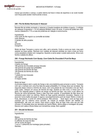 RECEITAS INTERNET - N.Freitas


macia que envolve o caroço, a parte interna da fruta é cheia de espinhos e se você morder
com força pode acabar machucando a boca.




249 - File De Búfalo Recheado C/ Abacaxi

Receita filé de búfalo recheado c/ abacaxi a Criação brasileira de búfalos é igual a 3 milhões
de cabeças Uruguaiana = 14 mil cabeças Búfalos vivem 20 anos. A carne de búfalo tem 40%
menos colesterol e 11% a mais de proteínas em relação a carne bovina.

Ingredientes
meio quilo de filé mignon ou contrafilé de búfalo
meio abacaxi
2 dentes de alho picados
sal
pimenta
margarina

Modo de fazer Tempere a carne com alho, sal e pimenta. Corte a carne ao meio, mas sem
separar as duas partes. Recheie com rodelas de abacaxi partidas ao meio e leve ao forno
numa assadeira untada com margarina. Quando a carne assar o prato está pronto. Sirva com
farofa e salada de alface.

250 - Frango Recheado Com Queijo, Com Calda De Chocolate E Purê De Maça

Ingredientes
2 peitos de frango
100 gramas de chocolate amargo triturado
100 gramas de queijo tipo philadélfia
100 gramas de farinha de trigo
100 gramas de farinha de rosca
2 ovos
1 pitada de noz moscada
sal a gosto
4 maças verdes

Modo de fazer
A primeira etapa é abrir o peito de frango e dar uma batidinha para amaciar a carne. Tempere
com sal, e recheie com uma fina fatia de queijo philadélfia. E o frango deve ser enrolado. Na
segunda etapa misture a farinha de rosca, com uma pitada de noz moscada e de sal. Num
outro prato, coloque um pouco de farinha de trigo. Quebre os dois ovos, e mexa com um
garfo. Em seguida passe o rolinho de frango na farinha de trigo, nos ovos, e por último na
farinha de rosca temperada. Deixe o óleo ficar bem quente. A quantidade de óleo deve ser
suficiente para cobrir os rolinhos. Retire do fogo quando estiverem dourados. Depois é só
escorrer numa toalha de papel. E agora o acompanhamento purê de maçã. Retire o miolo da
fruta, descasque, e corte em vários pedaços. Não precisa        levar água. Leve ao fogo para
cozinhar por no máximo cinco minutos, as maças já cozidas devem ser batidas no
liqüidificador, até virar um creme. Para secar a água, leve ao fogo mais uma vez por três
minutos. O chocolate deve ser derretido em banho Maria. última etapa a montagem do prato.
Decore com salsa e flores feitas com tomatinhos cereja. Bom apetite!

251 - Strudel de Banana

Ingredientes

Massa
250 gramas de farinha de trigo
5 colheres de sopa de óleo
3/4 de xícara de água
1 ovo e 1 colherinha de manteiga (para pincelar)
Recheio


                                                                                     84
 