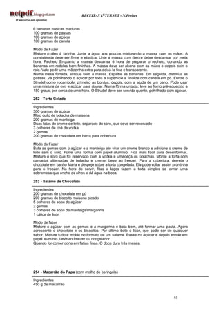 RECEITAS INTERNET - N.Freitas


6 bananas nanicas maduras
100 gramas de passas
100 gramas de açúcar
100 gramas de canela

Modo de Fazer
Misture o óleo à farinha. Junte a água aos poucos misturando a massa com as mãos. A
consistência deve ser firme e elástica. Unte a massa com óleo e deixe descansar por meia
hora. Recheio Enquanto a massa descansa é hora de preparar o recheio, cortando as
bananas em rodelas bem fininhas. A massa deve ser aberta com as mãos e depois com o
rolo. Vale pedir uma mãozinha extra para deixá-la fina e transparente.
Numa mesa forrada, estique bem a massa. Espalhe as bananas. Em seguida, distribua as
passas. Vá polvilhando o açúcar por toda a superfície e finalize com canela em pó. Enrole o
Strudel como rocambole, primeiro as bordas, depois, com a ajuda de um pano. Pode usar
uma mistura de ovo e açúcar para dourar. Numa fôrma untada, leve ao forno pré-aquecido a
180 graus, por cerca de uma hora. O Strudel deve ser servido quente, polvilhado com açúcar.

252 - Torta Gelada

Ingredientes
300 gramas de açúcar
Meio quilo de bolacha de maisena
200 gramas de manteiga
Duas latas de creme de leite, separado do soro, que deve ser reservado
3 colheres de chá de vodka
2 gemas
200 gramas de chocolate em barra para cobertura

Modo de Fazer
Bata as gemas com o açúcar e a manteiga até virar um creme branco e adicione o creme de
leite sem o soro. Forre uma forma com papel alumínio. Fica mais fácil para desenformar.
Misture o soro que foi reservado com a vodka e umedeça as bolachas. Monte a torta com
camadas alternadas de bolacha e creme. Leve ao freezer. Para a cobertura, derreta o
chocolate em banho Maria e despeje sobre a torta congelada. Ela pode voltar assim prontinha
para o freezer. Na hora de servir, fitas e laços fazem a torta simples se tornar uma
sobremesa que enche os olhos e dá água na boca.

253 - Salame de Chocolate

Ingredientes
200 gramas de chocolate em pó
200 gramas de biscoito maisena picado
5 colheres de sopa de açúcar
2 gemas
3 colheres de sopa de manteiga/margarina
1 cálice de licor

Modo de fazer
Misture o açúcar com as gemas e a margarina e bata bem, até formar uma pasta. Agora
acrescente o chocolate e os biscoitos. Por último bote o licor, que pode ser de qualquer
sabor. Misture tudo e molde no formato de um salame. Passe no açúcar e depois enrole em
papel alumínio. Leve ao freezer ou congelador.
Quando for comer corte em fatias finas. O doce dura três meses.




254 - Macarrão do Papa (com molho de beringela)

Ingredientes
450 g de macarrão


                                                                                  85
 