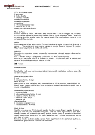 RECEITAS INTERNET - N.Freitas


500 g de polpa de tomate
2 beringelas
2 dentes de alho
1 pimentão vermelho
meia xícara de salsa
meia xícara de azeite
meia cebola
2 colheres de sopa de ricota
1 colher de chá de sal
meia colher de chá de pimenta

Modo de Fazer
Comece picando a cebola . Amasse o alho com as mãos. Corte a beringela em pequenos
cubos. Coloque metade do azeite numa panela. Leve ao fogo e acrescente o alho. Deixe fritar
por alguns segundos e retire o alho. Na mesma panela, frite a beringela por cerca de cinco
minutos até ficar dourada.

Molho
Em outra panela vai ser feito o molho. Coloque o restante do azeite, o que sobrou do alho e a
cebola. Frite rapidamente e acrescente a polpa de tomate. Deixe no fogo por 10 minutos.
Misture o sal e a pimenta. O molho está pronto.

Macarrão
Numa terceira pena você prepara o macarrão, que deve ser colocado quando a água estiver
fervendo.
São 12 minutos no fogo e está pronto. O macarrão não deve ficar muito mole.
Reaqueça a beringela, misture a massa e o molho. Coloque num prato e decore com
pedaços de pimentão vermelho, a salsa, e a ricota.

255 - Tortei

Receita de tortéi

Para facilitar você pode usar massa para lasanha ou pastel, mas italiana nenhuma abre mão
de fazer em casa.

Ingredientes para a massa
3 ovos
3 xícaras de farinha de trigo
Modo de fazer
Misture bem os ovos e a farinha até a massa endurecer e ficar com uma superfície bem lisa.
Depois abra a massa, espiche bem, corte em pedaços e passe na máquina. A seguir corte a
massa em quadrados.

Ingredientes para o recheio
1 moranga média
3 colheres de sopa de farinha de trigo
1 pitada de pimenta-do-reino
1 colher de canela em pó
1 colher de sal
xícara de açúcar
2 xícaras de queijo parmesão
3 xícaras de farinha de rosca

Modo de fazer
Cozinhe a moranga por 20 minutos até a polpa ficar bem macia. Separe a polpa da casca e
esmague com um garfo formando uma pasta. Junte os outros ingredientes e sove bem.
Ponha o recheio nos quadrados de massa e feche o tortéi, como se estivesse fazendo um
pastel. pressione as bordas com um garfo. Agora leve para cozinhar numa panela grande
com água fervendo.
Em cinco minutos os tortéis estão prontos. Retire e ponha um molho de tomate ou branco.
Polvilhe com queijo ralado e sirva com um bom vinho.



                                                                                    86
 