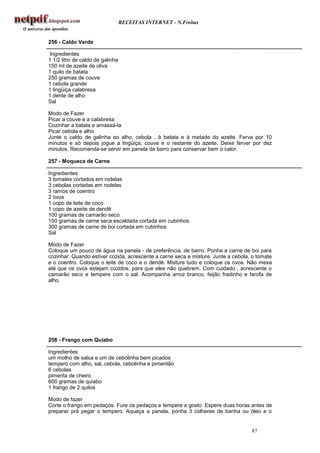 RECEITAS INTERNET - N.Freitas


256 - Caldo Verde

Ingredientes
1 1/2 litro de caldo de galinha
150 ml de azeite de oliva
1 quilo de batata
250 gramas de couve
1 cebola grande
1 lingüiça calabresa
1 dente de alho
Sal

Modo de Fazer
Picar a couve e a calabresa
Cozinhar a batata e amassá-la
Picar cebola e alho
Junte o caldo de galinha ao alho, cebola , à batata e à metade do azeite. Ferva por 10
minutos e só depois jogue a lingüiça, couve e o restante do azeite. Deixe ferver por dez
minutos. Recomenda-se servir em panela de barro para conservar bem o calor.

257 - Moqueca de Carne

Ingredientes
3 tomates cortados em rodelas
3 cebolas cortadas em rodelas
3 ramos de coentro
2 ovos
1 copo de leite de coco
1 copo de azeite de dendê
100 gramas de camarão seco
150 gramas de carne seca escaldada cortada em cubinhos
300 gramas de carne de boi cortada em cubinhos
Sal

Modo de Fazer
Coloque um pouco de água na panela - de preferência, de barro. Ponha a carne de boi para
cozinhar. Quando estiver cozida, acrescente a carne seca e misture. Junte a cebola, o tomate
e o coentro. Coloque o leite de coco e o dendê. Misture tudo e coloque os ovos. Não mexa
até que os ovos estejam cozidos, para que eles não quebrem. Com cuidado , acrescente o
camarão seco e tempere com o sal. Acompanha arroz branco, feijão fradinho e farofa de
alho.




258 - Frango com Quiabo

Ingredientes
um molho de salsa e um de cebolinha bem picados
tempero com alho, sal, cebola, cebolinha e pimentão
6 cebolas
pimenta de cheiro
600 gramas de quiabo
1 frango de 2 quilos

Modo de fazer
Corte o frango em pedaços. Fure os pedaços e tempere a gosto. Espere duas horas antes de
preparar prá pegar o tempero. Aqueça a panela, ponha 3 colheres de banha ou óleo e o


                                                                                   87
 