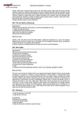 RECEITAS INTERNET - N.Freitas


frango. Mexa bem, pingando água até dourar. No fogão a gás o fogo deve ser baixo prá não
queimar. Escorra o excesso de gordura e ponha a cebola. Quando estiver dourada, ponha
água suficiente prá cobrir todos os pedaços, depois acrescente a pimenta. Enquanto o frango
cozinha, prepare o quiabo lave bem e depois enxugue com cuidado, corte em pedaços não
muito pequenos. Quando o frango já estiver quase cozido ponha o quiabo e não mexa mais.
Na hora de servir acrescente salsa e cebolinha.
Prepare também angu e couve picadinha.

259 - Filé com Molho de Maracujá

Ingredientes
200 gramas de polpa de maracujá ou a mesma quantidade de suco
1 colher de sopa de açúcar
5 colheres de sopa de creme de leite
meia colher de sopa de manteiga
300 gramas de filé temperado

Modo de Fazer

Grelhe o filé, ate dourar dos dois lados Bata a polpa de maracujá ou o suco com açúcar
Depois leve a mistura ao fogo com a manteiga, em uma frigideira Quando ferver, acrescente
o creme de leite e em seguida o filé grelhado.
O filé ao molho de maracujá pode ser servido com arroz e purê de batatas.

260 - Bolo Inglês

Ingredientes
800 gramas de passas brancas e pretas
300 gramas de margarina
2 colheres de sopa de melado
200 gramas de açúcar mascavo
meio copo de cherry brandy
2 colheres de chá de bicarbonato
550 gramas de farinha de trigo
1/4 de colher de chá de fermento em pó
250 gramas de frutas cristalizadas
4 ovos
2 colheres de chá de especiarias (canela, cravos, noz moscada, gengibre moídos)

Modo de fazer

Primeiro unte uma forma média e forre com papel impermeável. Depois misture numa panela
as passas, a margarina, o melado, o açúcar mascavo, o cherry brandy e o bicarbonato. Leve
ao fogo mexendo de vez em quando até ferver. Diminua então o fogo, cozinhe por quinze
minutos e depois deixe esfriar. Enquanto isso misture, peneirando, a farinha, o fermento e as
especiarias e acrescente as frutas cristalizadas. Depois junte a mistura da panela, já fria, à
mistura de farinha e aos ovos, alternando. Mexa bem e leve prá assar por um período de
uma hora e meia a duas horas. Quando o bolo estiver frio, desenforme e embale primeiro
com papel alumínio e depois com filme plástico. Agora guarde dentro de um armário por 15
dias. Só depois desse tempo é que o bolo está pronto para comer. Nossa sugestão é que
você sirva no café da manhã do natal.

261 - Ossobuco

1 quilo de ossobuco = r$ 1,50
1 quilo de filé = r$ 7,50

Ingredientes
4 pedaços de ossobuco
3 cenouras descascadas
3 talos de salsão
3 talos de alho poró (somente a parte branca)



                                                                                     88
 