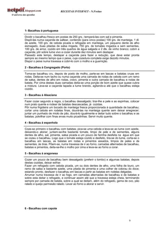 RECEITAS INTERNET - N.Freitas




1- Bacalhau à portuguesa

Dividir o bacalhau fresco em postas de 250 grs.; temperá-las com sal e pimenta.
Dispô-las numa caçarola de saltear, contendo (para cinco postas) 100 grs. de manteiga, 1 dl.
de azeite, 100 grs. de cebola picada e refogada em manteiga, um pequeno dente de alho
esmagado, duas pitadas de salsa migada, 750 grs. de tomates migados e sem sementes,
100 grs. de arroz, cozido em três quartos de água salgada e 2 dls. de vinho branco; cobrir a
caçarola; pôr sobre lume vivo a cozer durante dez minutos sem destapar.
Passado este tempo, destapar a caçarola para fazer a redução, que deve estar pronta
sempre ao mesmo tempo que o peixe, cuja cozedura completa exige dezoito minutos.
Dispor o peixe numa travessa e cobri-lo com o molho e a guarnição.

2 - Bacalhau à Congregado (Porto)

Toma-se bacalhau cru, depois de posto de molho, parte-se em lascas e batatas cruas em
rodas. Deita-se num tacho ou numa caçarola uma camada de rodas de cebola com um ramo
de salsa, dentes de alho em rodas, cravo, pimenta e outra camada de bacalhau e rodas de
batata. Por cima destas duas camadas deita-se uma porção de bom azeite que quase cubra
a mistura. Leva-se a caçarola tapada a lume brando, agitando-a até que o bacalhau esteja
cozido.

3 - Bacalhau à Alsaciana

Fazer cozer segundo a regra, o bacalhau dessalgado; tirar-lhe a pele e as espinhas, colocar
num prato quente e rodear de batatas descascadas, já cozidas.
Pôr numa frigideira um bocado de manteiga fresca proporcionada à quantidade de bacalhau;
cortar uma cebola em rodelas finas, dourá-las na manteiga quente sem deixar enegrecer;
juntar um punhado de miolo de pão, dourá-lo igualmente e deitar tudo sobre o bacalhau e as
batatas; polvilhar com finas ervas muito picadinhas. Servir muito quente.

4 - Bacalhau à espanhola

Coze-se primeiro o bacalhau com batatas; pica-se uma cebola e leva-se ao lume com azeite,
deixando-o aloirar; juntam-se-lhe bastante tomate, limpo de pele e de sementes, alguns
dentes de alho, sal, pimenta, salsa picada e um pouco de farinha desfeita na água em que
se cozeu o bacalhau. Logo que o tomate esteja cozido e desfeito, tira-se do lume, corta-se o
bacalhau em lascas, as batatas em rodas e pimentos assados, limpos de peles e de
sementes, às tiras. Põem-se, numa travessa de ir ao forno, camadas alternadas de bacalhau,
batatas e pimentos, deita-se-lhe o molho por cima e leva-se ao forno a corar.

5 - Bacalhau à aragonesa

Cozer um pouco de bacalhau bem dessalgado (preferir o lombo) e algumas batatas; depois
destas cozidas, deixar esfriar.
Fazer um refogado com cebola picada, um ou dois dentes de alho, uma folha de louro, um
ramo de salsa e bastante azeite, uma pitada de pimenta e uma colher de colorau do doce;
estando pronto, desfazer o bacalhau em lascas e partir as batatas em rodelas delgadas.
Arrumar numa travessa de ir ao fogo, em camadas alternadas de bacalhau e de batatas e
sobre esta deitar o refogado, e continuar assim até que a travessa esteja cheia, terminando
sempre por camada de batata, sobre a qual se deitam, além do refogado, gema de ovo, pão
ralado e queijo parmesão ralado. Levar ao forno a aloirar e servir.




6 - Bacalhau com capote



                                                                                   9
 