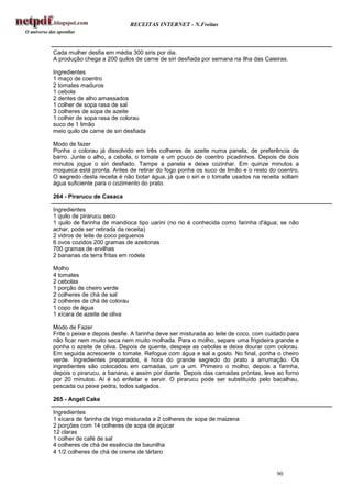 RECEITAS INTERNET - N.Freitas



Cada mulher desfia em média 300 siris por dia.
A produção chega a 200 quilos de carne de siri desfiada por semana na Ilha das Caieiras.

Ingredientes
1 maço de coentro
2 tomates maduros
1 cebola
2 dentes de alho amassados
1 colher de sopa rasa de sal
3 colheres de sopa de azeite
1 colher de sopa rasa de colorau
suco de 1 limão
meio quilo de carne de siri desfiada

Modo de fazer
Ponha o colorau já dissolvido em três colheres de azeite numa panela, de preferência de
barro. Junte o alho, a cebola, o tomate e um pouco de coentro picadinhos. Depois de dois
minutos jogue o siri desfiado. Tampe a panela e deixe cozinhar. Em quinze minutos a
moqueca está pronta. Antes de retirar do fogo ponha os suco de limão e o resto do coentro.
O segredo desta receita é não botar água, já que o siri e o tomate usados na receita soltam
água suficiente para o cozimento do prato.

264 - Pirarucu de Casaca

Ingredientes
1 quilo de pirarucu seco
1 quilo de farinha de mandioca tipo uarini (no rio é conhecida como farinha d'água; se não
achar, pode ser retirada da receita)
2 vidros de leite de coco pequenos
6 ovos cozidos 200 gramas de azeitonas
700 gramas de ervilhas
2 bananas da terra fritas em rodela

Molho
4 tomates
2 cebolas
1 porção de cheiro verde
2 colheres de chá de sal
2 colheres de chá de colorau
1 copo de água
1 xícara de azeite de oliva

Modo de Fazer
Frite o peixe e depois desfie. A farinha deve ser misturada ao leite de coco, com cuidado para
não ficar nem muito seca nem muito molhada. Para o molho, separe uma frigideira grande e
ponha o azeite de oliva. Depois de quente, despeje as cebolas e deixe dourar com colorau.
Em seguida acrescente o tomate. Refogue com água e sal a gosto. No final, ponha o cheiro
verde. Ingredientes preparados, é hora do grande segredo do prato a arrumação. Os
ingredientes são colocados em camadas, um a um. Primeiro o molho, depois a farinha,
depois o pirarucu, a banana, e assim por diante. Depois das camadas prontas, leve ao forno
por 20 minutos. Aí é só enfeitar e servir. O pirarucu pode ser substituído pelo bacalhau,
pescada ou peixe pedra, todos salgados.

265 - Angel Cake

Ingredientes
1 xícara de farinha de trigo misturada a 2 colheres de sopa de maizena
2 porções com 14 colheres de sopa de açúcar
12 claras
1 colher de café de sal
4 colheres de chá de essência de baunilha
4 1/2 colheres de chá de creme de tártaro


                                                                                     90
 