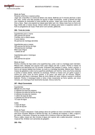 RECEITAS INTERNET - N.Freitas



Modo de Fazer
Peneirar a farinha e o açúcar juntos.
Jogar sal, a baunilha e o creme de tártaro nas claras. Batê-las por 5 minutos até ficar a clara
em neve. Juntar uma das porções do açúcar e bater novamente. Juntar a farinha de trigo
com maizena já misturados à outra porção de açúcar. Jogar tudo numa fôrma sem untar.
Com a faca , fazer uma espiral na massa para fazer sair o ar. Deixe meia hora no forno em
fogo médio até a massa dourar. Deixar esfriar de cabeça para baixo e suspenso sobre um
funil ou pregadores de roupa. Pode servir com sorvete, geleia etc.

266 - Torta de Limão

Ingredientes para o creme
250 gramas de açúcar
3 limões com a casca ralada
3 ovos inteiros
50 gramas de manteiga derretida

Ingredientes para a massa
300 gramas de farinha de trigo
150 gramas de manteiga
Meio copo d'água
1 pitada de sal

Ingredientes para o merengue
5 claras
200 gramas de açúcar

Modo de fazer
Ponha a farinha de trigo sobre uma superfície lisa, junte o sal e a manteiga (sem derreter).
Misture bem. Despeje aos poucos meio copo d'água prá dar o ponto. Ponha a massa na
geladeira prá descansar por 30 minutos. Enquanto isso prepare o creme. Junte o açúcar, o
suco e as cascas raladas dos limões, os ovos e a manteiga derretida. Misture bem. Retire a
massa da geladeira e abra numa superfície polvilhada com farinha. Unte uma forma redonda
e ponha a massa aberta, retirando os excessos. Perfure a massa com um garfo e jogue o
creme por cima. Leve ao forno quente, a 22 graus, prá assar por 35 minutos. Depois,
enquanto esfria faça o merengue. Bata as cinco claras em neve, misture o açúcar e continue
batendo. Ponha o merengue sobre a torta e leve novamente ao forno quente, por cinco
minutos, pro merengue ficar levemente dourado. Sirva a torta fria.

267 - Maçã Caramelada

Ingredientes
Metade de uma maçã
2 colheres de sopa de maizena
4 colheres de sopa de farinha de trigo
2 colheres de sopa de maizena
1 colher de sopa de óleo
3 colheres de chá de fermento
1/2 copo de água

Calda
1 copo de água
1 copo de açúcar

Modo de Fazer
Cortar a maçã e descascar. Cada pedaço deve ser partido ao meio e envolvido com maizena
para ficar crocante. Misturar a farinha de trigo, as 2 colheres de maizena, o óleo, a água e,
por último, o fermento. Empanar as maçãs com a mistura e fritar em óleo bem quente.
Para a calda, mexer por dez minutos a água com açúcar até a calda escurecer. Juntá-la à
maçã já frita. Enfeitar com sementes de gergelim.

268 - Pão


                                                                                      91
 