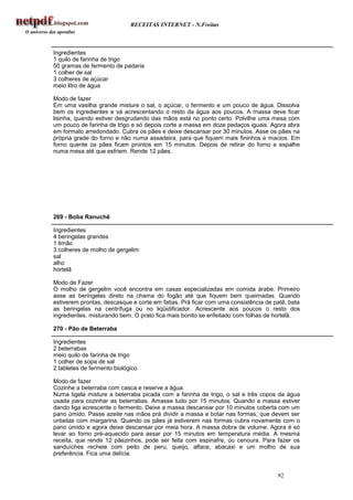 RECEITAS INTERNET - N.Freitas



Ingredientes
1 quilo de farinha de trigo
50 gramas de fermento de padaria
1 colher de sal
3 colheres de açúcar
meio litro de água

Modo de fazer
Em uma vasilha grande misture o sal, o açúcar, o fermento e um pouco de água. Dissolva
bem os ingredientes e vá acrescentando o resto da água aos poucos. A massa deve ficar
lisinha, quando estiver desgrudando das mãos está no ponto certo. Polvilhe uma mesa com
um pouco de farinha de trigo e só depois corte a massa em doze pedaços iguais. Agora abra
em formato arredondado. Cubra os pães e deixe descansar por 30 minutos. Asse os pães na
própria grade do forno e não numa assadeira, para que fiquem mais fininhos e macios. Em
forno quente os pães ficam prontos em 15 minutos. Depois de retirar do forno e espalhe
numa mesa até que esfriem. Rende 12 pães.




269 - Boba Ranuchê

Ingredientes
4 beringelas grandes
1 limão
3 colheres de molho de gergelim
sal
alho
hortelã

Modo de Fazer
O molho de gergelim você encontra em casas especializadas em comida árabe. Primeiro
asse as beringelas direto na chama do fogão até que fiquem bem queimadas. Quando
estiverem prontas, descasque e corte em fatias. Prá ficar com uma consistência de patê, bata
as beringelas na centrífuga ou no liqüidificador. Acrescente aos poucos o resto dos
ingredientes, misturando bem. O prato fica mais bonito se enfeitado com folhas de hortelã.

270 - Pão de Beterraba

Ingredientes
2 beterrabas
meio quilo de farinha de trigo
1 colher de sopa de sal
2 tabletes de fermento biológico

Modo de fazer
Cozinhe a beterraba com casca e reserve a água.
Numa tigela misture a beterraba picada com a farinha de trigo, o sal e três copos da água
usada para cozinhar as beterrabas. Amasse tudo por 15 minutos. Quando a massa estiver
dando liga acrescente o fermento. Deixe a massa descansar por 10 minutos coberta com um
pano úmido. Passe azeite nas mãos prá dividir a massa e botar nas formas, que devem ser
untadas com margarina. Quando os pães já estiverem nas formas cubra novamente com o
pano úmido e agora deixe descansar por meia hora. A massa dobra de volume. Agora é só
levar ao forno pré-aquecido para assar por 15 minutos em temperatura média. A mesma
receita, que rende 12 pãezinhos, pode ser feita com espinafre, ou cenoura. Para fazer os
sanduíches recheie com peito de peru, queijo, alface, abacaxi e um molho de sua
preferência. Fica uma delícia.


                                                                                   92
 