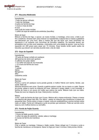 RECEITAS INTERNET - N.Freitas



271 - Biscoitos Mailêndele

Ingredientes
1 quilo de açúcar refinado
1 quilo de manteiga
2 quilos de farinha de trigo
1 xícara e meia de leite
8 ovos
meio quilo de nozes moídas
1 colher de sopa de essência de amêndoa (baunilha)

Modo de fazer
Misture a farinha de trigo, o açúcar, as nozes moídas, a manteiga, cinco ovos, o leite e por
fim a essência. Amasse bem para misturar os ingredientes e depois leve a massa a geladeira
prá descansar por uma hora. Abra a massa até que ela fique com meio centímetro de
espessura e vá cortando com forminhas de formatos natalinos. Os biscoitos devem ser
pincelados com os três ovos restantes, misturados com uma pitada de açúcar. Leve ao forno
aquecido em 200 graus para assar por 15 minutos. Essa receita rende quatro quilos de
biscoitos que devem ser servidos durante todo o dia de natal.

272 - Sopa de Capeletti

Ingredientes
1/2 quilo de frango cortado em pedaços
300 gramas de carne sem gordura
3 colheres de queijo ralado
1 1/2 colher de sopa de noz-moscada
1 1/2 xícara de farinha de rosca
Salsa
1 cebola
Sálvia
Mangerona
Alho
Cebolinha verde

Modo de Fazer
Recheio
Ponha a carne em pedaços numa panela grande. é melhor fritá-la com banha. Senão, use
azeite. Bote sal.
Adicione temperos sem picar. Quando a galinha estiver cozida, tire os ossos e a pele. Depois
de pronta, passe a carne na máquina de moer. Adicione o queijo ralado, a noz moscada, a
farinha de rosca e um pouco do molho que sobrou da carne. Misture tudo com as mãos.
Passe de novo na máquina de moer. Está pronto o recheio.

Massa
Junte 1 quilo de farinha de trigo com 9 ovos. Misture até a massa endurecer. Passe a massa
na máquina até deixar bem lisa. Por último , passe na máquina que transforma a massa em
pequenas tiras. Ponha sobre a mesa a massa, corte em quadradinhos e ponha recheio sobre
cada um deles. Feche em triângulos e junte as pontas que sobrarem. Pode ser servido como
sopa ou com molhos branco ou vermelho.

273 - Farofa de Feijão Guandu

Ingredientes
1 xícara de feijão guandu cozido
1 colher de sopa de cebolinha, cebola, salsa e manteiga
2 xícaras de farinha de mandioca
sal

Modo de Fazer
Frite a cebola na manteiga. Coloque o feijão cozido. Deixe refogar por 3 minutos e junte a
farinha de mandioca e os temperos. Deixe no fogo por mais 3 minutos. Está pronta a farofa.


                                                                                   93
 