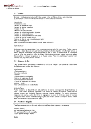 RECEITAS INTERNET - N.Freitas



274 - Granola

Granola = mistura de cereais, mel, frutas secas, é rica em fibras, ferro e sais minerais.
Ajuda no bom funcionamento do intestino e na diminuição de colesterol.

Ingredientes
6 xícaras de aveia
1 xícara de germe de trigo
1 xícara de açúcar mascavo
1 xícara de mel
1/4 xícara de óleo de milho
1 xícara de castanhas do pará picadas
1 xícara de coco ralado seco
1 xícara de amendoim torrado sem pele
1 colher de chá de canela em pó
1 colher de chá de noz moscada ou gengibre
meia xícara de passas
meia xícara de frutas desidratadas (maçã, pêra, damasco)

Modo de fazer

Misture a aveia com a canela e a noz moscada (ou o gengibre) e mexa bem. Ponha o germe
de trigo e o óleo. Quando começar a misturar os ingredientes líquidos é melhor por a mão na
massa. Depois acrescente o açúcar mascavo, o mel, o coco, o amendoim e as castanhas.
Leve ao forno por uma hora, mas de 15 em 15 minutos retire para mexer com uma colher.
Deixe esfriar e misture as passas e as frutas secas. Fica uma delícia para comer com
sorvete, leite, iogurte ou frutas frescas.

275 - Moqueca de Siri

Cada mulher desfia em média 300 siris/dia. A produção chega a 200 quilos de carne de siri
desfiada/semana na ilha das Caieiras.

Ingredientes
1 maço de coentro
2 tomates maduros
1 cebola
2 dentes de alho amassados
1 colher de sopa rasa de sal
3 colheres de sopa de azeite
1 colher de sopa rasa de colorau
suco de 1 limão
meio quilo de carne de siri desfiada

Modo de Fazer
Ponha o colorau já dissolvido em três colheres de azeite numa panela, de preferência de
barro. Junte o alho, a cebola, o tomate e um pouco de coentro picadinhos. Depois de dois
minutos jogue o siri desfiado. Tampe a panela e deixe cozinhar. Em quinze minutos a
moqueca está pronta., Antes de retirar do fogo ponha os suco de limão e o resto do coentro.
O segredo desta receita é não botar água, já que o siri e o tomate usados na receita soltam
água suficiente para o cozimento do prato.

276 - Panetonne Salgado

Para fazer seis panetones de meio quilo você vai fazer duas massas e uma calda.

Primeira massa
400 gramas de farinha de trigo
100 gramas de fermento para pão
1 copo grande de água morna

Caldo


                                                                                        94
 