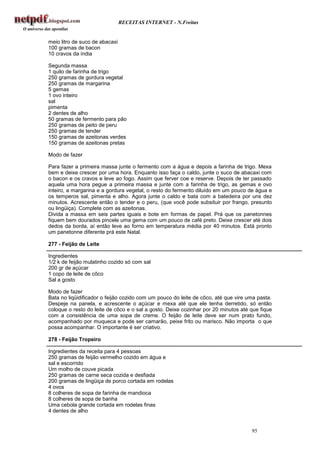 RECEITAS INTERNET - N.Freitas


meio litro de suco de abacaxi
100 gramas de bacon
10 cravos da índia

Segunda massa
1 quilo de farinha de trigo
250 gramas de gordura vegetal
250 gramas de margarina
5 gemas
1 ovo inteiro
sal
pimenta
2 dentes de alho
50 gramas de fermento para pão
250 gramas de peito de peru
250 gramas de tender
150 gramas de azeitonas verdes
150 gramas de azeitonas pretas

Modo de fazer

Para fazer a primeira massa junte o fermento com a água e depois a farinha de trigo. Mexa
bem e deixe crescer por uma hora. Enquanto isso faça o caldo, junte o suco de abacaxi com
o bacon e os cravos e leve ao fogo. Assim que ferver coe e reserve. Depois de ter passado
aquela uma hora pegue a primeira massa e junte com a farinha de trigo, as gemas e ovo
inteiro, a margarina e a gordura vegetal, o resto do fermento diluído em um pouco de água e
os temperos sal, pimenta e alho. Agora junte o caldo e bata com a batedeira por uns dez
minutos. Acrescente então o tender e o peru, (que você pode subsituir por frango, presunto
ou lingüiça). Complete com as azeitonas.
Divida a massa em seis partes iguais e bote em formas de papel. Prá que os panetonnes
fiquem bem dourados pincele uma gema com um pouco de café preto. Deixe crescer até dois
dedos da borda, aí então leve ao forno em temperatura média por 40 minutos. Está pronto
um panetonne diferente prá este Natal.

277 - Feijão de Leite

Ingredientes
1/2 k de feijão mulatinho cozido só com sal
200 gr de açúcar
1 copo de leite de côco
Sal a gosto

Modo de fazer
Bata no liqüidificador o feijão cozido com um pouco do leite de côco, até que vire uma pasta.
Despeje na panela, e acrescente o açúcar e mexa até que ele tenha derretido, só então
coloque o resto do leite de côco e o sal a gosto. Deixe cozinhar por 20 minutos até que fique
com a consistência de uma sopa de creme. O feijão de leite deve ser num prato fundo,
acompanhado por muqueca e pode ser camarão, peixe frito ou marisco. Não importa o que
possa acompanhar. O importante é ser criativo.

278 - Feijão Tropeiro

Ingredientes da receita para 4 pessoas
250 gramas de feijão vermelho cozido em água e
sal e escorrido
Um molho de couve picada
250 gramas de carne seca cozida e desfiada
200 gramas de lingüiça de porco cortada em rodelas
4 ovos
8 colheres de sopa de farinha de mandioca
8 colheres de sopa de banha
Uma cebola grande cortada em rodelas finas
4 dentes de alho


                                                                                    95
 