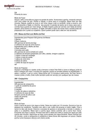RECEITAS INTERNET - N.Freitas


Sal
Pimenta do reino

Modo de Fazer
Soque o alho numa tábua e jogue na panela de pedra. Acrescente a ganha, mexendo sempre
com uma colher de pau. Ponha a cebola, a carne seca e a lingüiça. Deixe fritar por três
minutos. Depois, quebre os ovos e, por cima, jogue o sal e a pimenta. Junte a couve e, por
fim, acrescente o feijão e a farinha aos poucos. A panela de pedra vai à mexa, para que a
comida fique quente por mais tempo. O feijão tropeiro pode ser servido com fatias de lombo
assado, arroz branco e torresmo. O feijão vermelho e típico de minas mas a receita pode ser
preparada com o preto ou mulatinho. Quem preferir pode usar o óleo em vez da banha.

279 - Massa de Kiwi com Molho de Kiwi

Ingredientes para Preparar 500 gramas de Massa
3 gemas
2 kiwis maduros
300 gramas de farinha de trigo
2 colheres de sopa de vinho branco
Ingredientes para o Molho de Kiwi
4 kiwis maduros
3 tomates sem pele
25o gramas de carne cortada em cubos
3 colheres de tempero preparado com alho, cebola, vinagre e páprica
1 colher e meia de manteiga
1 colher e meia de azeite
1 cálice de vinho tinto
5 folhas de sálvia
1 colher de sopa de açúcar
sal

Modo de Preparar
Aqueça a manteiga e o azeite Junte o tempero e deixe fritar Bote a carne e refogue Junte os
kiwis e refogue por mais 3 minutos Em seguida, ponha os tomates batidos no liqüidificador, a
sálvia, o açúcar, o sal e o vinho. Deixe ferver por 15 minutos e está pronto. No final, ferva a
massa e bote o molho. Este molho também pode ser servido com qualquer tipo de massa.

280 - Canjiquinha

Ingredientes
400 gramas de canjiquinha
1 quilo de costelinha de porco
3 tomates
2 cebolas
1 molho de salsa e cebolinha
2 colheres de sopa de óleo
tempero pronto de alho e sal
molho de pimenta
molho inglês
2 limões

Modo de fazer
Lave a carne de porco com água e limão. Deixe de molho por 10 minutos. Escorra e fure os
pedaços da costelinha. Tempere com alho e sal, molho de pimenta e molho inglês. Frite a
carne no óleo até dourar. Escorra o excesso de gordura e acrescente o tomate, a cebola, a
salsa e a cebolinha. Mexa bem e ponha água. Deixe cozinhar até a carne ficar macia.
Enquanto isso faça a canjica. Primeiro lave bem e deixe de molho a canjica em água por pelo
menos dez minutos. Agora leve ao fogo numa panela com água fervente. Deixe cozinhar por
20 minutos. Junte a canjiquinha à costelinha e deixe ferver até engrossar um pouco. Depois
ponha numa travessa e decore com cheiro-verde.




                                                                                      96
 