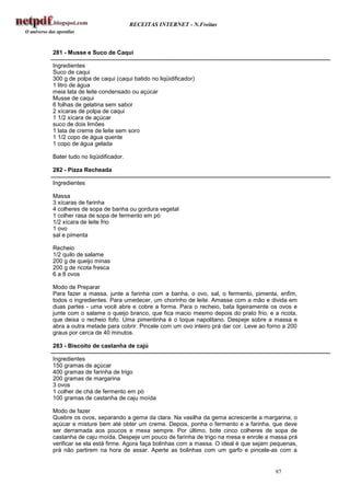 RECEITAS INTERNET - N.Freitas



281 - Musse e Suco de Caqui

Ingredientes
Suco de caqui
300 g de polpa de caqui (caqui batido no liqüidificador)
1 litro de água
meia lata de leite condensado ou açúcar
Musse de caqui
6 folhas de gelatina sem sabor
2 xícaras de polpa de caqui
1 1/2 xícara de açúcar
suco de dois limões
1 lata de creme de leite sem soro
1 1/2 copo de água quente
1 copo de água gelada

Bater tudo no liqüidificador.

282 - Pizza Recheada

Ingredientes

Massa
3 xícaras de farinha
4 colheres de sopa de banha ou gordura vegetal
1 colher rasa de sopa de fermento em pó
1/2 xícara de leite frio
1 ovo
sal e pimenta

Recheio
1/2 quilo de salame
200 g de queijo minas
200 g de ricota fresca
6 a 8 ovos

Modo de Preparar
Para fazer a massa, junte a farinha com a banha, o ovo, sal, o fermento, pimenta, enfim,
todos o ingredientes. Para umedecer, um chorinho de leite. Amasse com a mão e divida em
duas partes - uma você abre e cobre a forma. Para o recheio, bata ligeiramente os ovos e
junte com o salame o queijo branco, que fica macio mesmo depois do prato frio, e a ricota,
que deixa o recheio fofo. Uma pimentinha é o toque napolitano. Despeje sobre a massa e
abra a outra metade para cobrir. Pincele com um ovo inteiro prá dar cor. Leve ao forno a 200
graus por cerca de 40 minutos.

283 - Biscoito de castanha de cajú

Ingredientes
150 gramas de açúcar
400 gramas de farinha de trigo
200 gramas de margarina
3 ovos
1 colher de chá de fermento em pó
100 gramas de castanha de caju moída

Modo de fazer
Quebre os ovos, separando a gema da clara. Na vasilha da gema acrescente a margarina, o
açúcar e misture bem até obter um creme. Depois, ponha o fermento e a farinha, que deve
ser derramada aos poucos e mexa sempre. Por último, bote cinco colheres de sopa de
castanha de caju moída. Despeje um pouco de farinha de trigo na mesa e enrole a massa prá
verificar se ela está firme. Agora faça bolinhas com a massa. O ideal é que sejam pequenas,
prá não partirem na hora de assar. Aperte as bolinhas com um garfo e pincele-as com a


                                                                                   97
 