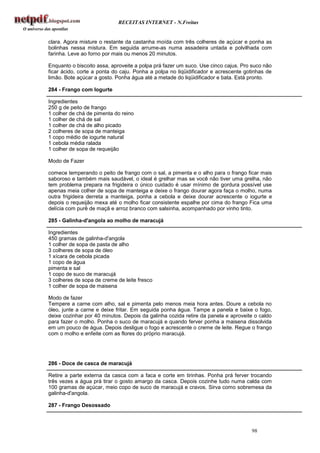 RECEITAS INTERNET - N.Freitas


clara. Agora misture o restante da castanha moída com três colheres de açúcar e ponha as
bolinhas nessa mistura. Em seguida arrume-as numa assadeira untada e polvilhada com
farinha. Leve ao forno por mais ou menos 20 minutos.

Enquanto o biscoito assa, aproveite a polpa prá fazer um suco. Use cinco cajus. Pro suco não
ficar ácido, corte a ponta do caju. Ponha a polpa no liqüidificador e acrescente gotinhas de
limão. Bote açúcar a gosto. Ponha água até a metade do liqüidificador e bata. Está pronto.

284 - Frango com Iogurte

Ingredientes
250 g de peito de frango
1 colher de chá de pimenta do reino
1 colher de chá de sal
1 colher de chá de alho picado
2 colheres de sopa de manteiga
1 copo médio de iogurte natural
1 cebola média ralada
1 colher de sopa de requeijão

Modo de Fazer

comece temperando o peito de frango com o sal, a pimenta e o alho para o frango ficar mais
saboroso e também mais saudável, o ideal é grelhar mas se você não tiver uma grelha, não
tem problema prepara na frigideira o único cuidado é usar mínimo de gordura possível use
apenas meia colher de sopa de manteiga e deixe o frango dourar agora faça o molho, numa
outra frigideira derreta a manteiga, ponha a cebola e deixe dourar acrescente o iogurte e
depois o requeijão mexa até o molho ficar consistente espalhe por cima do frango Fica uma
delícia com purê de maçã e arroz branco com salsinha, acompanhado por vinho tinto.

285 - Galinha-d'angola ao molho de maracujá

Ingredientes
450 gramas de galinha-d'angola
1 colher de sopa de pasta de alho
3 colheres de sopa de óleo
1 xícara de cebola picada
1 copo de água
pimenta e sal
1 copo de suco de maracujá
3 colheres de sopa de creme de leite fresco
1 colher de sopa de maisena

Modo de fazer
Tempere a carne com alho, sal e pimenta pelo menos meia hora antes. Doure a cebola no
óleo, junte a carne e deixe fritar. Em seguida ponha água. Tampe a panela e baixe o fogo,
deixe cozinhar por 40 minutos. Depois da galinha cozida retire da panela e aproveite o caldo
para fazer o molho. Ponha o suco de maracujá e quando ferver ponha a maisena dissolvida
em um pouco de água. Depois desligue o fogo e acrescente o creme de leite. Regue o frango
com o molho e enfeite com as flores do próprio maracujá.




286 - Doce de casca de maracujá

Retire a parte externa da casca com a faca e corte em tirinhas. Ponha prá ferver trocando
três vezes a água prá tirar o gosto amargo da casca. Depois cozinhe tudo numa calda com
100 gramas de açúcar, meio copo de suco de maracujá e cravos. Sirva como sobremesa da
galinha-d'angola.

287 - Frango Desossado



                                                                                   98
 