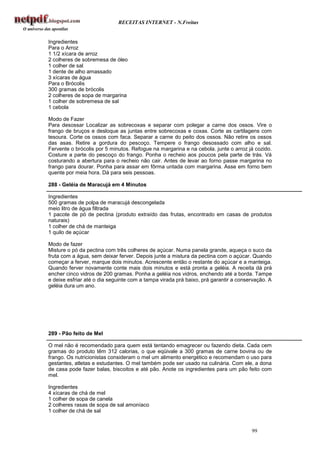 RECEITAS INTERNET - N.Freitas


Ingredientes
Para o Arroz
1 1/2 xícara de arroz
2 colheres de sobremesa de óleo
1 colher de sal
1 dente de alho amassado
3 xícaras de água
Para o Brócolis
300 gramas de brócolis
2 colheres de sopa de margarina
1 colher de sobremesa de sal
1 cebola

Modo de Fazer
Para desossar Localizar as sobrecoxas e separar com polegar a carne dos ossos. Vire o
frango de bruços e desloque as juntas entre sobrecoxas e coxas. Corte as cartilagens com
tesoura. Corte os ossos com faca. Separar a carne do peito dos ossos. Não retire os ossos
das asas. Retire a gordura do pescoço. Tempere o frango desossado com alho e sal.
Fervente o brócolis por 5 minutos. Refogue na margarina e na cebola. junte o arroz já cozido.
Costure a parte do pescoço do frango. Ponha o recheio aos poucos pela parte de trás. Vá
costurando a abertura para o recheio não cair. Antes de levar ao forno passe margarina no
frango para dourar. Ponha para assar em fôrma untada com margarina. Asse em forno bem
quente por meia hora. Dá para seis pessoas.

288 - Geléia de Maracujá em 4 Minutos

Ingredientes
500 gramas de polpa de maracujá descongelada
meio litro de água filtrada
1 pacote de pó de pectina (produto extraído das frutas, encontrado em casas de produtos
naturais)
1 colher de chá de manteiga
1 quilo de açúcar

Modo de fazer
Misture o pó da pectina com três colheres de açúcar. Numa panela grande, aqueça o suco da
fruta com a água, sem deixar ferver. Depois junte a mistura da pectina com o açúcar. Quando
começar a ferver, marque dois minutos. Acrescente então o restante do açúcar e a manteiga.
Quando ferver novamente conte mais dois minutos e está pronta a geléia. A receita dá prá
encher cinco vidros de 200 gramas. Ponha a geléia nos vidros, enchendo até a borda. Tampe
e deixe esfriar até o dia seguinte com a tampa virada prá baixo, prá garantir a conservação. A
geléia dura um ano.




289 - Pão feito de Mel

O mel não é recomendado para quem está tentando emagrecer ou fazendo dieta. Cada cem
gramas do produto têm 312 calorias, o que eqüivale a 300 gramas de carne bovina ou de
frango. Os nutricionistas consideram o mel um alimento energético e recomendam o uso para
gestantes, atletas e estudantes. O mel também pode ser usado na culinária. Com ele, a dona
de casa pode fazer balas, biscoitos e até pão. Anote os ingredientes para um pão feito com
mel.

Ingredientes
4 xícaras de chá de mel
1 colher de sopa de canela
2 colheres rasas de sopa de sal amoníaco
1 colher de chá de sal


                                                                                     99
 