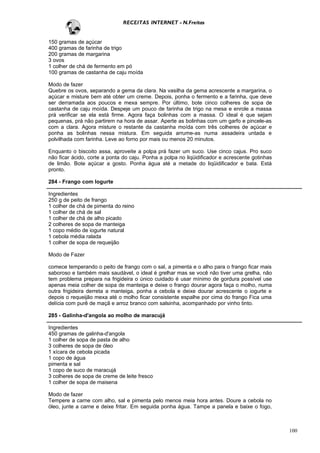 RECEITAS INTERNET - N.Freitas


150 gramas de açúcar
400 gramas de farinha de trigo
200 gramas de margarina
3 ovos
1 colher de chá de fermento em pó
100 gramas de castanha de caju moída

Modo de fazer
Quebre os ovos, separando a gema da clara. Na vasilha da gema acrescente a margarina, o
açúcar e misture bem até obter um creme. Depois, ponha o fermento e a farinha, que deve
ser derramada aos poucos e mexa sempre. Por último, bote cinco colheres de sopa de
castanha de caju moída. Despeje um pouco de farinha de trigo na mesa e enrole a massa
prá verificar se ela está firme. Agora faça bolinhas com a massa. O ideal é que sejam
pequenas, prá não partirem na hora de assar. Aperte as bolinhas com um garfo e pincele-as
com a clara. Agora misture o restante da castanha moída com três colheres de açúcar e
ponha as bolinhas nessa mistura. Em seguida arrume-as numa assadeira untada e
polvilhada com farinha. Leve ao forno por mais ou menos 20 minutos.

Enquanto o biscoito assa, aproveite a polpa prá fazer um suco. Use cinco cajus. Pro suco
não ficar ácido, corte a ponta do caju. Ponha a polpa no liqüidificador e acrescente gotinhas
de limão. Bote açúcar a gosto. Ponha água até a metade do liqüidificador e bata. Está
pronto.

284 - Frango com Iogurte

Ingredientes
250 g de peito de frango
1 colher de chá de pimenta do reino
1 colher de chá de sal
1 colher de chá de alho picado
2 colheres de sopa de manteiga
1 copo médio de iogurte natural
1 cebola média ralada
1 colher de sopa de requeijão

Modo de Fazer

comece temperando o peito de frango com o sal, a pimenta e o alho para o frango ficar mais
saboroso e também mais saudável, o ideal é grelhar mas se você não tiver uma grelha, não
tem problema prepara na frigideira o único cuidado é usar mínimo de gordura possível use
apenas meia colher de sopa de manteiga e deixe o frango dourar agora faça o molho, numa
outra frigideira derreta a manteiga, ponha a cebola e deixe dourar acrescente o iogurte e
depois o requeijão mexa até o molho ficar consistente espalhe por cima do frango Fica uma
delícia com purê de maçã e arroz branco com salsinha, acompanhado por vinho tinto.

285 - Galinha-d'angola ao molho de maracujá

Ingredientes
450 gramas de galinha-d'angola
1 colher de sopa de pasta de alho
3 colheres de sopa de óleo
1 xícara de cebola picada
1 copo de água
pimenta e sal
1 copo de suco de maracujá
3 colheres de sopa de creme de leite fresco
1 colher de sopa de maisena

Modo de fazer
Tempere a carne com alho, sal e pimenta pelo menos meia hora antes. Doure a cebola no
óleo, junte a carne e deixe fritar. Em seguida ponha água. Tampe a panela e baixe o fogo,



                                                                                                100
 
