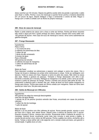RECEITAS INTERNET - N.Freitas


deixe cozinhar por 40 minutos. Depois da galinha cozida retire da panela e aproveite o caldo
para fazer o molho. Ponha o suco de maracujá e quando ferver ponha a maisena dissolvida
em um pouco de água. Depois desligue o fogo e acrescente o creme de leite. Regue o
frango com o molho e enfeite com as flores do próprio maracujá.




286 - Doce de casca de maracujá

Retire a parte externa da casca com a faca e corte em tirinhas. Ponha prá ferver trocando
três vezes a água prá tirar o gosto amargo da casca. Depois cozinhe tudo numa calda com
100 gramas de açúcar, meio copo de suco de maracujá e cravos. Sirva como sobremesa da
galinha-d'angola.

287 - Frango Desossado

Ingredientes
Para o Arroz
1 1/2 xícara de arroz
2 colheres de sobremesa de óleo
1 colher de sal
1 dente de alho amassado
3 xícaras de água
Para o Brócolis
300 gramas de brócolis
2 colheres de sopa de margarina
1 colher de sobremesa de sal
1 cebola

Modo de Fazer
Para desossar Localizar as sobrecoxas e separar com polegar a carne dos ossos. Vire o
frango de bruços e desloque as juntas entre sobrecoxas e coxas. Corte as cartilagens com
tesoura. Corte os ossos com faca. Separar a carne do peito dos ossos. Não retire os ossos
das asas. Retire a gordura do pescoço. Tempere o frango desossado com alho e sal.
Fervente o brócolis por 5 minutos. Refogue na margarina e na cebola. junte o arroz já cozido.
Costure a parte do pescoço do frango. Ponha o recheio aos poucos pela parte de trás. Vá
costurando a abertura para o recheio não cair. Antes de levar ao forno passe margarina no
frango para dourar. Ponha para assar em fôrma untada com margarina. Asse em forno bem
quente por meia hora. Dá para seis pessoas.

288 - Geléia de Maracujá em 4 Minutos

Ingredientes
500 gramas de polpa de maracujá descongelada
meio litro de água filtrada
1 pacote de pó de pectina (produto extraído das frutas, encontrado em casas de produtos
naturais)
1 colher de chá de manteiga
1 quilo de açúcar

Modo de fazer
Misture o pó da pectina com três colheres de açúcar. Numa panela grande, aqueça o suco
da fruta com a água, sem deixar ferver. Depois junte a mistura da pectina com o açúcar.
Quando começar a ferver, marque dois minutos. Acrescente então o restante do açúcar e a
manteiga. Quando ferver novamente conte mais dois minutos e está pronta a geléia. A
receita dá prá encher cinco vidros de 200 gramas. Ponha a geléia nos vidros, enchendo até a
borda. Tampe e deixe esfriar até o dia seguinte com a tampa virada prá baixo, prá garantir a
conservação. A geléia dura um ano.




                                                                                                101
 