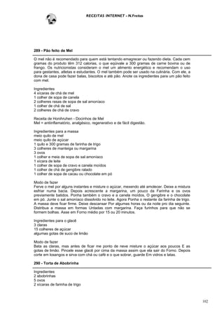 RECEITAS INTERNET - N.Freitas




289 - Pão feito de Mel

O mel não é recomendado para quem está tentando emagrecer ou fazendo dieta. Cada cem
gramas do produto têm 312 calorias, o que eqüivale a 300 gramas de carne bovina ou de
frango. Os nutricionistas consideram o mel um alimento energético e recomendam o uso
para gestantes, atletas e estudantes. O mel também pode ser usado na culinária. Com ele, a
dona de casa pode fazer balas, biscoitos e até pão. Anote os ingredientes para um pão feito
com mel.

Ingredientes
4 xícaras de chá de mel
1 colher de sopa de canela
2 colheres rasas de sopa de sal amoníaco
1 colher de chá de sal
2 colheres de chá de cravo

Receita de Honihruhen - Docinhos de Mel
Mel = antiinflamatório, analgésico, regenerativo e de fácil digestão.

Ingredientes para a massa
meio quilo de mel
meio quilo de açúcar
1 quilo e 300 gramas de farinha de trigo
3 colheres de manteiga ou margarina
3 ovos
1 colher e meia de sopa de sal amoníaco
1 xícara de leite
1 colher de sopa de cravo e canela moídos
1 colher de chá de gengibre ralado
1 colher de sopa de cacau ou chocolate em pó

Modo de fazer
Ferve o mel por alguns instantes e misture o açúcar, mexendo até amolecer. Deixe a mistura
esfriar numa bacia. Depois acrescente a margarina, um pouco da Farinha e os ovos
previamente batidos. Ponha também o cravo e a canela moídos, O gengibre e o chocolate
em pó. Junte o sal amoníaco dissolvido no leite. Agora Ponha o restante da farinha de trigo.
A massa deve ficar firme. Deixe descansar Por algumas horas ou da noite pro dia seguinte.
Distribua a massa em formas Untadas com margarina. Faça furinhos para que não se
formem bolhas. Asse em Forno médio por 15 ou 20 minutos.

Ingredientes para o glacê
3 claras
15 colheres de açúcar
algumas gotas de suco de limão

Modo de fazer
Bata as claras, mas antes de ficar me ponto de neve misture o açúcar aos poucos E as
gotas de limão. Pincele esse glacê por cima da massa assim que ela sair do Forno. Depois
corte em losangos e sirva com chá ou café e o que sobrar, guarde Em vidros e latas.

290 - Torta de Abobrinha

Ingredientes
2 abobrinhas
5 ovos
2 xícaras de farinha de trigo



                                                                                               102
 
