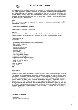 RECEITAS INTERNET - N.Freitas


Abra o peito de frango. Cubra-o com filme plástico e dê umas batidas até virar filé. Depois,
uma pitada de pimenta, sal e noz moscada. Na seqüência, passe as tiras de manga na tigela
com açúcar. Elas deverão rechear o frango. Ajeite as tiras bem no meio do filé e feche com
cuidado. Faca o mesmo com o presunto de parma, que deve ser enrolado no filé de frango
recheado com manga. Repita o ritual com os outros filés. Aqueça o forno no máximo. Leve
os filés ao forno por dez minutos.

Molho
Use o caroço da manga, numa panela com água e um tablete de caldo de galinha. Sirva
quente sobre o frango.

293 - Frango com abóbora moranga

A abóbora é rica em fibras e vitamina A

Aperitivo
Faça uma tampa na abóbora com uma faca. Retire as sementes, lave e molhe com uma
mistura de água e sal. Leve ao forno e deixe que torrem. Em 20 minutos está pronto.

Frango na moranga
Ingredientes

1 quilo e meio de peito de frango cortado em cubinhos
100 gramas de margarina
1 cebola ralada
1 lata de molho de tomate
1 vidro de champinhon
1 lata de ervilha
1 copo de leite
1 lata de creme de leite
1 vidro de requeijão cremoso
2 tabletes de caldo de galinha
5 colheres de sopa de tempero verde
2 colheres de sopa de farinha de trigo
1 colher de sopa de catchup
suco de 1 limão
molho de pimenta
queijo ralado
óleo
sal

Modo de fazer

Depois de tirar a tampa, lave bem a abóbora e ponha numa panela com água fervendo.
Ponha água dentro do abóbora também e acrescente o caldo de galinha picado. Deixe
cozinhar por 15 minutos. Enquanto isso prepare o creme Tempere o frango com sal e suco
de limão. Frite numa panela com margarina, juntando a cebola ralada, o molho de tomate e a
mesma medida de água. Deixe cozinhar até levantar a fervura. Adicione o catchup, o
champinhon, a ervilha, o cheiro verde e o molho de pimenta. Dissolva a farinha de trigo num
copo com leite e junte ao creme. Depois de engrossar, acrescente o creme de leite com
soro. Pincele a casca da abóbora com óleo, polvilhe por dentro com queijo ralado, passe o
requeijão cremoso em volta e despeje o creme de frango. Tampe e leve ao forno por 20
minutos prá gratinar.




294 - Doce de abóbora

Ingredientes
1 quilo de abóbora em cubos



                                                                                               104
 