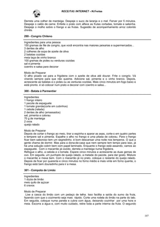 RECEITAS INTERNET - N.Freitas


Derreta uma colher de manteiga. Despeje o suco de laranja e o mel. Ferver por 5 minutos.
Despeje o caldo de carne. Enfeite o prato com alface as frutas cortadas, tomate e salsinha.
Despeje o molho sobre o frango e as frutas. Sugestão de acompanhamento arroz colorido
chinês.

299 - Congrio Chileno

Ingredientes para uma pessoa
150 gramas de file de congrio, que você encontra nas maiores peixarias e supermercados...
3 dentes de alho
2 colheres de sopa de azeite de oliva
2 batatas cozidas
meia taça de vinho branco
100 gramas de picles ou verduras cozidas
sal e pimenta
coentro e salsa para decorar

Modo de Preparar
O alho picado vai para a frigideira com o azeite de oliva até dourar. Frite o congrio. Vá
virando sempre para que não queime. Adicione sal, pimenta e o vinho branco. Depois,
acrescente as batatas e o picles ou as verduras cozidas. Mais cinco minutos em fogo baixo e
está pronto. é só colocar num prato e decorar com coentro e salsa...

300 - Batata à Parmentier

Ingredientes
1 frango inteiro
1 pacote de espaguete
1 tomate grande(corte em cubinhos)
1 cebola (ralada)
2 dentes de alho (amassados)
sal, pimenta e colorau
70 g de manteiga
2 ovos
queijo ralado

Modo de Preparar
Depois de cortar o frango ao meio, tirar a espinha e aparar as asas, corte-o em quatro partes
e tempere sal e pimenta. Espalhe o alho no frango e uma pitada de colorau. Para o frango
ficar bem saboroso tem um segredinho. é bom descansar uma noite nos temperos. O que a
gente chama de dormir. Mas para a dona-de-casa que nem sempre tem tempo para isso, já
há uma solução cobrir bem com papel laminado. Enquanto o frango está assando, vamos ao
espaguete. Com o macarrão já cozido, derreta a manteiga numa frigideira.
Refogue o alho, a cebola e o tomate. Espere cinco minutos e acrescente as duas gemas de
ovo. Em seguida, um punhado de queijo ralado, a metade do pacote, para dar gosto. Misture
o macarrão e mexa bem. Com o macarrão já no prato, coloque o restante do queijo ralado.
Depois de ficar por quarenta e cinco minutos no forno médio e mais vinte em forno quente, o
frango está bem douradinho para ir a mesa.

301 - Compota de Limão

Ingredientes
1 dúzia de limão
meio quilo de açúcar
6 cravos

Modo de Preparar
 Lixe a casca do limão com um pedaço de telha. Isso facilita a saída do sumo da fruta,
fazendo com que o cozimento seja mais rápido. Corte uma rodela do limão na parte do talo.
Em seguida, coloque numa panela e cubra com água, deixando cozinhar por uma hora e
meia. Escorra a água e, com muito cuidado, retire toda a parte interna da fruta. O segundo



                                                                                                107
 