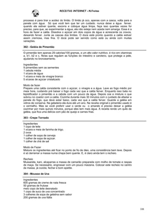 RECEITAS INTERNET - N.Freitas


processo é para tirar a acidez do limão. O limão já oco, apenas com a casca, volta para a
panela com água. Só que você tem que ter um cuidado. nunca deixe a água ferver.
quando ela estiver quente, escorra e coloque água limpa, faça isso quantas vezes for
preciso, para que, ao experimentar a água, ela não esteja nem azeda nem amarga. Essa é a
hora de fazer a calda. Dissolva o açúcar em dois copos de água e acrescente os cravos,
deixando ferver. Junte as cascas dos limões. O doce está pronto quando a calda estiver
assim cremosa, mas fina. O doce pode ser servido como está ou ainda com muitas
variações.

302 - Geléia de Pimentão

O pimentão tem apenas 29 calorias/100 gramas, e um alto valor nutritivo. é rico em vitaminas
a, b1, b2 e c, fibras que regulam as funções do intestino e caroteno, que protege a pele,
ajudando no bronzeamento.

Ingredientes
9 pimentões sem as sementes
1 cebola média
1 xícara de água
1 xícara e meia de vinagre branco
5 xícaras de açúcar cristalizado

Modo de fazer
Prepare uma calda consistente com o açúcar, o vinagre e a água. Leve ao fogo médio por
meia hora, cuidando prá baixar o fogo cada vez que a calda ferver. Enquanto isso bata no
liqüidificador o pimentão e a cebola com um pouco de água. Depois coe e misture o que
sobrou no coador com a calda. Cozinhe durante mais 30 minutos com o cuidado de afastar a
panela do fogo, que deve estar baixo, cada vez que a calda ferver. Guarde a geléia em
vidros de conserva. Na geladeira ela dura até um ano. Na receita original o pimentão usado é
o vermelho. Mas se você preferir usar o verde ou o amarelo é preciso deixar a geléia
cozinhar por mais quinze minutos, porque eles tem mais água. A receita rende um quilo de
geléia, que fica uma delícia com pão de queijo e carnes frias.

303 - Crepe Tornado

Ingredientes
1 copo de leite
1 xícara e meia de farinha de trigo.
2 ovos
1 colher de sopa de cerveja
1 colher de sopa de açúcar.
1 colher de chá de sal

Modo de Fazer
Misture os ingredientes até ficar no ponto de fio de óleo, uma consistência bem leve. Depois
é só derramar a massa numa chapa bem quente. E, é claro ainda tem o recheio.

Recheio
Mussarela, kani, alcaparras e massa de camarão preparada com molho de tomate e raspas
de maça. Se necessário, engrossar com um pouco maizena. Colocar este recheio no centro
da massa, já cozida, fechar e bom apetite.

304 - Mousse de Uva

Ingredientes
600 gramas de creme de nata fresca
50 gramas de frutose
meio copo de leite desnatado
1 copo de suco de uva concentrado
3 colheres de sopa de gelatina sem sabor
200 gramas de uva Itália



                                                                                               108
 