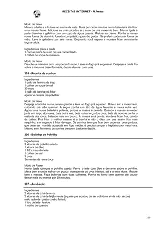 RECEITAS INTERNET - N.Freitas



Modo de fazer
Misture o leite e a frutose ao creme de nata. Bata por cinco minutos numa batedeira até ficar
uma massa firme. Adicione as uvas picadas e o suco de uva mexendo bem. Numa tigela à
parte dissolva a gelatina com um copo de água quente. Misture ao creme. Ponha a massa
numa forma de alumínio forrada com plástico prá não grudar. Se preferir pode usar forma de
vidro. Leve à geladeira por seis horas. Enquanto você espera a mousse ficar consistente
faça a calda.

Ingredientes para a calda
1 copo e meio de suco de uva concentrado
1 colher de sopa de maisena

Modo de fazer
Dissolva a maisena com um pouco do suco. Leve ao fogo prá engrossar. Despeje a calda fria
sobre a mousse desenformada, depois decore com uvas.

305 - Receita de sonhos

Ingredientes
1 quilo de farinha de trigo
1 colher de sopa de sal
30 ovos
1 quilo de banha prá fritar
açúcar e canela prá polvilhar

Modo de fazer
Despeje a farinha numa panela grande e leve ao fogo prá aquecer. Bote o sal e mexa bem,
cuidando prá não queimar. A seguir ponha um litro de água fervente e mexa outra vez.
Agora bata numa batedeira potente, porque a massa é pesada. Quando a massa amolecer
junte um terço dos ovos, bata outra vez, bote outro terço dos ovos, bata de novo e ponha o
restante dos ovos, batendo mais um pouco. A massa está pronta, ela deve ficar fina, caindo
da colher. Prá fritar o melhor mesmo é a banha e não o óleo, por que assim fica mais
sequinho, e o segredo é fritar devagar. Os sonhos tem que ficar bem cobertos pela gordura,
que deve ser mantida aquecida em fogo médio. é preciso tampar a frigideira por meia hora.
Mesmo sem fermento os sonhos crescem bastante depois.

306 - Bolinho de Polvilho

Ingredientes
3 xícaras de polvilho azedo
1 xícara de óleo
1 1/2 xícara de leite
1 colher de sal
3 ovos
Sementes de erva doce

Modo de Fazer
Numa tigela coloque o polvilho azedo. Ferva o leite com óleo e derrame sobre o polvilho.
Mexa bem e deixe esfriar um pouco. Acrescente os ovos inteiros, sal e a erva doce. Misture
bem a massa. Faça bolinhas com duas colheres. Ponha no forno bem quente até dourar
deixar mais ou menos por 30 minutos.

307 - Arrubacão

Ingredientes
2 xícaras de chá de arroz
2 xícaras de chá de feijão verde (aquele que acabou de ser colhido e ainda não secou)
meio quilo de queijo coalho fatiado
1 litro de leite fervido
1 molho de coentro



                                                                                                109
 