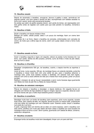 RECEITAS INTERNET - N.Freitas



15 - Bacalhau assado

Depois de escamado o bacalhau, enxuga-se, leva-se à grelha a assar, servindo-se em
seguida quente, com bom azeite e dentes de alho, acompanhado com batatas assadas no
forno (com casca), tendo sido previamente lavadas.
As postas que saem da grelha assadas devem, sem perda de tempo, ser espicaçadas com
dois garfos antes de regadas com azeite para que este penetre no bacalhau, tornando-o
macio.

16 - Bacalhau à Cádis

Dividir o bacalhau em lascas miúdas e finas.
Refogar em azeite, cebola picada, salsa e um pouco de manteiga, fazer um creme bem
temperado.
Num prato de ir ao forno, dispor o bacalhau às camadas, entremeadas com camadas de
creme, de modo que a última seja de creme, cobrir com queijo ralado e levar a forno muito
quente.




17 - Bacalhau assado no forno

Cozer o bacalhau segundo a regra; em seguida, colocar as postas numa travessa de ir ao
forno, com azeite, dentes de alho picados, pimenta, sumo de limão e miolo de pão ralado;
levar ao forno e assar.

18 - Bacalhau à «Chantilly»

Dessalgar completamente 500 grs. de bacalhau, cozê-lo, e depois tirar-lhe as espinhas e
desfiá-lo.
Levar ao lume, numa caçarola, 300 grs. de manteiga fresca; em estando derretida, juntar-lhe
o bacalhau e mexer muito bem com uma colher de pau, para o bacalhau absorver a
manteiga toda, juntar duas batatas cozidas e desfeitas; em estando tudo bem ligado,
misturar com uma ou duas colheres de nata (se a massa ficar muito grossa, juntar um pouco
de leite).
Retificar o tempero de sal se houver necessidade e servir numa travessa água guarnecida
com filetes de miolo de pão frito ou filetes de massa folhada.

19 - Bacalhau de cebolada à alentejana

Põe-se de véspera o bacalhau a dessalgar, e depois desfia-se. Em seguida faz-se um
refogado com farinha de trigo desfeita em água e vinagre, tapa-se a caçarola, deixa-se cozer
em lume brando até que o molho fique bastante grosso e reduzido.

20 - Bacalhau à conselheiro

Dessalgar muito bem um lombo de bacalhau (sem espinhas), pô-lo numa caçarola, durante
duas horas, bem coberto de leite, em seguida, levá-la ao lume no mesmo leite, juntando-lhe
uma boa colher de manteiga com sal e deixando cozer. Estando cozido, dispor o bacalhau
num prato de ir ao forno .
A parte, engrossar leite com farinha até se obter um creme espesso, cobrir o bacalhau com
este creme, polvilhar com muito pão ralado até fazer côdea e espalhar por cima bocados de
manteiga e levar ao forno a corar. Servir quente, guarnecido com salada de alface, conserva,
azeitonas e alcaparras.

21 - Bacalhau encoberto

Empregar lombo de bacalhau muito bem dessalgado; limpar com um pano até ficar



                                                                                               11
 
