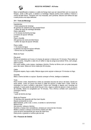 RECEITAS INTERNET - N.Freitas


Bata no liqüidificador a batata e o caldo de frango (tem que ser natural feito com os ossos do
frango). Junte o alho poró, a cebola e a manteiga. Depois ponha numa vasilha e misture o
creme de leite fresco. Tempere com noz moscada, sal e pimenta. Decore com folhas de aipo
e está pronta uma sopa deliciosa.

311 - Torta de Morango

Ingredientes
1 caixa pequena de morango
50 gramas de castanha de cajú picada Kirsch
1 colher de sopa de manteiga derretida
Para o pão-de-ló
2 1/2 xícaras de farinha de trigo
2 xícaras de açúcar refinado
8 ovos
Para o chantilly
250 gramas de creme de leite fresco
1 colher de sopa de açúcar refinado

Para a calda
1 1/2 xícara de água
4 colheres de sopa de açúcar refinado
1 fôrma inox (ou de papelão)

Modo de Fazer

Pão-de-ló
Ponha na batedeira os 8 ovos e 2 xícaras de açúcar e misture por 10 minutos. Para saber se
está no ponto, mergulhe o cabo de um talher e veja se pinga se já estiver firme, sem pingar,
está no ponto.
Em outra vasilha, junte massa, manteiga e farinha. Ponha na fôrma com um prato tampado
para não vazar. Deixe em forno médio por 25 minutos.

Calda
Enquanto espera, faça a calda. Misture água como açúcar e deixe por 10 minutos no fogo.

Chantilly
Bata o creme de leite e o açúcar. Quando começar a firmar, desligue a batedeira.

Torta
Para montar o bolo, desenforme e retire as camadas escuras de cima e de baixo. Divida em
duas partes. Junte um pouco de kirsch à calda de açúcar e molhe bem o bolo. Corte os
morangos no meio e enfeite o pão-de-ló. Cubra com chantilly e depois com morango em
pedaços. A outra parte do pão-de-ló fica por cima. Jogue a calda de açúcar e mais um pouco
de chantilly. Deixe no congelador por 10 minutos. Tire a fôrma e enfeite com castanhas e
morangos inteiros.
6 ovos
1 quilo de farinha de trigo

Modo de Preparar
O mel deve ser aquecido até ficar bem líquido
Depois acrescente os ovos
Bata bastante, junte o sal, o cravo, a canela e o sal amoníaco
Misture tudo
Aos poucos, coloque a farinha
Quando a massa criar consistência, amasse por cerca de dez minutos
Molde a massa e coloque numa forma untada com óleo
Leve ao forno pré-aquecido por cerca de meia hora.
Está pronto o gostoso e nutritivo pão de mel.

312 - Focaccia de Cebola



                                                                                                 111
 