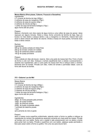 RECEITAS INTERNET - N.Freitas



Massa Básica (Para pizzas, Calzone, Focaccia e Donzeline)
Ingredientes
4 ½ xícaras de farinha de trigo (500gr.)
2 colheres de sopa de margarina (75gr.)
2 colheres de sopa de açúcar (24gr.)
2 colheres de chá de sal (6gr.)
1 colher de sopa de fermento biológico (15gr.)
água morna até dar ponto

Preparo
Misture o fermento com dois copos de água morna e uma colher de sopa de açúcar, deixe
repousar por alguns minutos. Sobre a mesa, forme ummonte de farinha de trigo, faça um
buraco no meio deste e coloque dentro o sal, a margarina e o fermento; misture bem sem
sovar e deixe crescer até dobrar de volume. Divida a massa em duas partes, formando duas
bolas e deixe crescer.

Recheio
Ingredientes
500 gr de cebola cortada em fatias finas
250 gr de tomate cortado em rodelas
150 gr de azeitonas pretas e picadas
100 gr de queijo provolone

Preparo
Frite a cebola em óleo até dourar, reserve. Abra uma parte da massa bem fina. Forre o fundo
da forma e unte com óleo. Coloque o recheio espalhando bem a cebola e acrescentando o
restante dos ingredientes; abra a outra parte da massa bem fina e estique sobre o recheio,
fechando bem as bordas. Pincela com óleo, molho de tomate e parmesão ralado. Leve ao
forno até dourar as bordas.




313 - Calzone Lua de Mel

Massa Basica
Ingredientes
4 ½ xícaras de farinha de trigo (500gr.)
2 colheres de sopa de margarina (75gr.)
2 colheres de sopa de açúcar (24gr.)
2 colheres de chá de sal (6gr.)
1 colher de sopa de fermento biológico (15gr.)
água morna até dar ponto

Ingredientes
300gr. de ricota passada pela primeira
100gr. de queijo fundido
150gr. de presunto picado
250gr. de queijo mussarela ralado
1 punhado de salsinha picada
1 ovo
sal e pimenta do reino à gosto

Preparo
Abra a massa numa superfície enfarinhada, estenda sobre a forma ou grelha e coloque os
ingredientes do recheio (de preferência aquecido) somente em meia parte de massa. Pincele
as bordas com ovo batido, feche com o pastel e sele pressionando com os dedos a borda
para juntar bem os lados. Pincele a superfície com ovo batido, salpique queijo parmesão e
leve para assar sobre a forma ou grelha. Vire uma vez para dourar bem.



                                                                                              112
 