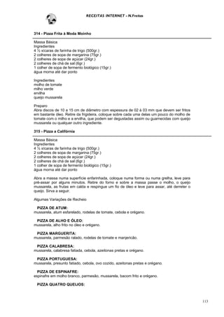 RECEITAS INTERNET - N.Freitas



314 - Pizza Frita à Moda Moinho

Massa Básica
Ingredientes
4 ½ xícaras de farinha de trigo (500gr.)
2 colheres de sopa de margarina (75gr.)
2 colheres de sopa de açúcar (24gr.)
2 colheres de chá de sal (6gr.)
1 colher de sopa de fermento biológico (15gr.)
água morna até dar ponto

Ingredientes
molho de tomate
milho verde
ervilha
queijo mussarela

Preparo
Abra discos de 10 a 15 cm de diâmetro com espessura de 02 à 03 mm que devem ser fritos
em bastante óleo. Retire da frigideira, coloque sobre cada uma delas um pouco do molho de
tomate com o milho e a ervilha, que podem ser degustadas assim ou guarnecidas com queijo
mussarela ou qualquer outro ingrediente.

315 - Pizza a Califórnia

Massa Básica
Ingredientes
4 ½ xícaras de farinha de trigo (500gr.)
2 colheres de sopa de margarina (75gr.)
2 colheres de sopa de açúcar (24gr.)
2 colheres de chá de sal (6gr.)
1 colher de sopa de fermento biológico (15gr.)
água morna até dar ponto

Abra a massa numa superfície enfarinhada, coloque numa forma ou numa grelha, leve para
pré-assar por alguns minutos. Retire do forno e sobre a massa passe o molho, o queijo
mussarela, as frutas em calda e respingue um fio de óleo e leve para assar, até derreter o
queijo. Sirva a seguir.

Algumas Variações de Recheio

 PIZZA DE ATUM:
mussarela, atum esfarelado, rodelas de tomate, cebola e orégano.

 PIZZA DE ALHO E ÓLEO:
mussarela, alho frito no óleo e orégano.

 PIZZA MARGUERITA:
mussarela, parmesão ralado, rodelas de tomate e manjericão.

 PIZZA CALABRESA:
mussarela, calabresa fatiada, cebola, azeitonas pretas e orégano.

 PIZZA PORTUGUESA:
mussarela, presunto fatiado, cebola, ovo cozido, azeitonas pretas e orégano.

  PIZZA DE ESPINAFRE:
espinafre em molho branco, parmesão, mussarela, bacom frito e orégano.

 PIZZA QUATRO QUEIJOS:



                                                                                             113
 