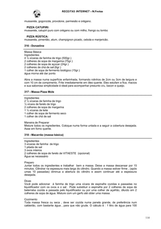 RECEITAS INTERNET - N.Freitas


mussarela, gogonzola, provolone, parmesão e orégano.

 PIZZA CATUPIRI:
mussarela, catupiri puro com orégano ou com milho, frango ou lombo

 PIZZA RÚSTICA:
mussarela, pimentão, atum, champignon picado, cebola e manjericão.

316 - Donzeline

Massa Básica
Ingredientes
4 ½ xícaras de farinha de trigo (500gr.)
2 colheres de sopa de margarina (75gr.)
2 colheres de sopa de açúcar (24gr.)
2 colheres de chá de sal (6gr.)
1 colher de sopa de fermento biológico (15gr.)
água morna até dar ponto

Abra a massa numa superfície enfarinhada, formando rolinhos de 2cm ou 3cm de largura e
com 10 cm de compimento. Frite imediatamente em óleo quente. Eles estufam e fica, macios
e sua saborosa simplicidade é ideal para acompanhar presunto cru, bacon e queijo.

317 - Massa Pizza Mole

Ingredientes
2 ½ xícaras de farinha de trigo
½ xícara de farelo de trigo
2 colheres de sopa de margarina
1 ½ xícaras de leite
1 colher de sopa de fermento seco
1 colher de chá de sal

Maneira de Preparar
Misture todos os ingredientes. Coloque numa forma untada e a seguir a cobertura desejada.
Asse em forno quente.

318 - Macarrão (massa básica)

Ingredientes
3 xícaras de farinha de trigo
1 pitada de sal
3 ovos inteiros
2 colheres de sopa de farelo de VITAESTE (opcional)
Água se necessário

Preparo
Juntar todos os ingredientes e trabalhar bem a massa. Deixe a massa descansar por 15
minutos. Cilindrar na espessura mais larga do cilindro. Quando a massa estiver firme , (após
umas 10 passadas) diminua a abertura do cilindro e assim continuar até a espessura
desejada.

Dicas
Você pode adicionar á farinha de trigo uma xícara de espinafre cozidas e passadas no
liquidificador com os ovos e o sal . Pode substituir o espinafre por 2 colheres de sopa de
beterraba cozida e passada pelo liquidificador ou por uma colher de açafrão, diluído em 2
colheres de sopa de água. Misture com um garfo até obter uma massa.

Cozimento
Toda massa fresca ou seca , deve ser cozida numa panela grande, de preferência num
caldeirão, com bastante água , para que não grude. O cálculo é : 1 litro de água para 100



                                                                                               114
 