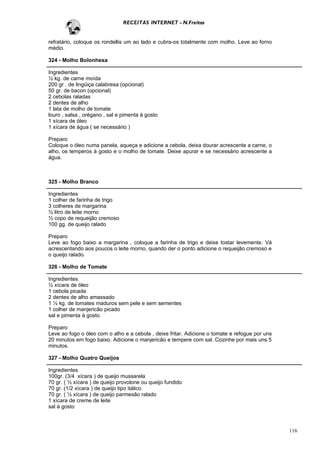 RECEITAS INTERNET - N.Freitas


refratário, coloque os rondellis um ao lado e cubra-os totalmente com molho. Leve ao forno
médio.

324 - Molho Bolonhesa

Ingredientes
½ kg. de carne moída
200 gr . de lingüiça calabresa (opcional)
50 gr. de bacon (opcional)
2 cebolas raladas
2 dentes de alho
1 lata de molho de tomate
louro , salsa , orégano , sal e pimenta à gosto
1 xícara de óleo
1 xícara de água ( se necessário )

Preparo
Coloque o óleo numa panela, aqueça e adicione a cebola, deixa dourar acrescente a carne, o
alho, os temperos à gosto e o molho de tomate. Deixe apurar e se necessário acrescente a
água.



325 - Molho Branco

Ingredientes
1 colher de farinha de trigo
3 colheres de margarina
½ litro de leite morno
½ copo de requeijão cremoso
100 gg. de queijo ralado

Preparo
Leve ao fogo baixo a margarina , coloque a farinha de trigo e deixe tostar levemente. Vá
acrescentando aos poucos o leite morno, quando der o ponto adicione o requeijão cremoso e
o queijo ralado.

326 - Molho de Tomate

Ingredientes
½ xícara de óleo
1 cebola picada
2 dentes de alho amassado
1 ½ kg. de tomates maduros sem pele e sem sementes
1 colher de manjericão picado
sal e pimenta à gosto

Preparo
Leve ao fogo o óleo com o alho e a cebola , deixe fritar. Adicione o tomate e refogue por uns
20 minutos em fogo baixo. Adicione o manjericão e tempere com sal. Cozinhe por mais uns 5
minutos.

327 - Molho Quatro Queijos

Ingredientes
100gr. (3/4 xícara ) de queijo mussarela
70 gr. ( ½ xícara ) de queijo provolone ou queijo fundido
70 gr. (1/2 xícara ) de queijo tipo itálico
70 gr. ( ½ xícara ) de queijo parmesão ralado
1 xícara de creme de leite
sal à gosto



                                                                                                116
 