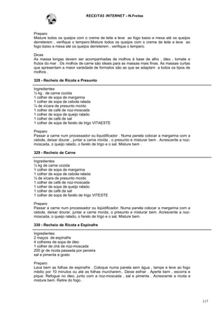 RECEITAS INTERNET - N.Freitas



Preparo
Misture todos os queijos com o creme de leite e leve ao fogo baixo e mexa até os queijos
derreterem , verifique o tempero.Misture todos os queijos com o creme de leite e leve ao
fogo baixo e mexa até os queijos derreterem , verifique o tempero.

Dicas
As massa longas devem ser acompanhadas de molhos à base de alho , óleo , tomate e
frutos do mar . Os molhos de carne são ideais para as massas mais finas. As massas curtas
que apresentam a maior variedade de formatos são as que se adaptam a todos os tipos de
molhos .

328 - Recheio de Ricota e Presunto

Ingredientes
½ kg . de carne cozida
1 colher de sopa de margarina
1 colher de sopa de cebola ralada
¼ de xícara de presunto moído
1 colher de café de noz-moscada
1 colher de sopa de queijo ralado
1 colher de café de sal
1 colher de sopa de farelo de trigo VITAESTE

Preparo
Passar a carne num processador ou liquidificador . Numa panela colocar a margarina com a
cebola, deixar dourar , juntar a carne moída , o presunto e misturar bem . Acrescente a noz-
moscada, o queijo ralado, o farelo de trigo e o sal. Misture bem .

329 - Recheio de Carne

Ingredientes
½ kg de carne cozida
1 colher de sopa de margarina
1 colher de sopa de cebola ralada
¼ de xícara de presunto moído
1 colher de café de noz-moscada
1 colher de sopa de queijo ralado
1 colher de café de sal
1 colher de sopa de farelo de trigo VITESTE

Preparo
Passar a carne num processador ou liqüidificador. Numa panela colocar a margarina com a
cebola, deixar dourar, juntar a carne moída, o presunto e misturar bem. Acrescente a noz-
moscada, o queijo ralado, o farelo de trigo e o sal. Misture bem.

330 - Recheio de Ricota e Espinafre

Ingredientes
2 maços de espinafre
4 colheres de sopa de óleo
1 colher de chá de noz-moscada
200 gr de ricota passada por peneira
sal e pimenta a gosto

Preparo
Lava bem as folhas de espinafre . Coloque numa panela sem água , tampe e leve ao fogo
médio por 10 minutos ou até as folhas murcharem.. Deixe esfriar . Aperte bem , escorra e
pique. Refogue no óleo, junto com a noz-moscada , sal e pimenta . Acrescente a ricota e
misture bem. Retire do fogo .




                                                                                               117
 