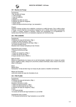 RECEITAS INTERNET - N.Freitas


331 - Recheio de Frango

Ingredientes
1 kg. de peito de frango
1 ½ litro de água
1 maço de salsinha
1 cenoura
2 tabletes de caldo de carne
3 colheres de sopa de margarina
1 cebola ralada
1 colher de sopa de farinha de trigo ( se necessário )

Preparo
Cozinhe o frango na água com a salsinha, a cenoura e o caldo de carne. Coe o caldo e pique
o frango. Leve ao fogo em uma panela a margarina com a cebola, deixe tostar e acrescente
o caldo e o frango, verifique o tempero. Passe num processador ou no liqüidificador. O
recheio deve ficar bem firme, se necessário engrosse com farinha de trigo.

332 - PÃO CASEIRO

Ingredientes
3 Colheres de sopa de fermento ( 45gr. )
1 Colher de sopa de açúcar ( 12gr. )
2 Colheres de sopa de farinha de trigo ( 30gr. )
1/2 xícara de água morna
Dissolver bem e deixar tampada por dez minutos

Ingredientes para a massa
7 Xícaras de farinha de trigo
4 Ovos
1 Xícara de margarina ( 200gr. )
1 Colher de chá de sal (3gr. )
2 Copos de leite morno ( 400ml. )

Modo de fazer
Misture os ingredientes da massa com os da fermentação; trabalhe bem a massa em partes
iguais, modele os pães, coloque em uma forma untada e farinhada, deixe crescer e leve para
assar à 220 graus.

Dicas
Massa Dôce:
Acrescente 1/2 lata de leite moça na massa do pão caseiro e trabalhe normalmente.

Massa de Chocolate:
Junte oito xícaras de sopa de chocolate em pó.

333 - PÃO PLUMA

Ingredientes
4 Colheres de sopa de fermento ( 60gr. )
1 ½ xícara de leite
Dissolva o fermento no leite.
1 colher de sopa de açúcar ( 12gr.)
1 colher de sobremesa de sal ( 4gr.)
2 colheres de sopa de margarina ( 50gr.)
2 ovos
1 1/2 xícara de leite
12 xícaras de farinha de trigo Sudoeste ou Lua de Mel

Ingredientes para a massa
7 1/2 Xícaras de farinha de Trigo Sudoeste ou Lua de Mel



                                                                                             118
 