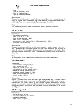 RECEITAS INTERNET - N.Freitas


4 Ovos
1 Xícara de margarina ( 200gr. )
1 Colher de chá de sal (3gr. )
2 Copos de leite morno ( 400ml. )

Modo de fazer
Misture o fermento dissolvido no restante dos ingredientes. Sove bem e deixe descansar até
dobrar de volume. Divida a massa em duas partes e enrole. Arrume-os em forma untada e
enfarinhada. Assar com a forma tampada. Forno brando por 40 minutos.

Dicas
Para assar o pão em forma aberta, pincelar gema batida e assar por 30 minutos.


334 - Pão De Alho

Ingredientes
6 xícaras de farinha de trigo
1 colher de chá de sal ( 4 gr.)
1 colher de sopa de açúcar ( 12gr.)
1 colher de sopa de fermento
1 cabeça de alho média picada e frita em 1/2 xícara de óleo ( 100ml )
2 1/2 xícaras e água ( 500 ml.)

Modo de fazer
Misture o fermento com a farinha de trigo, adicione o sal e o açúcar. Coloque o óleo com o
alho. Trabalhe a massa adicionando a água. Sove bem. Deixe crescer em local aquecido, até
dobrar de volume. Forme os pães. Coloque-os em formas untadas e enfarinhadas. Deixe
crescer novamente, pincele gema batida. Leve para assar em forno médio pré-aquecido por
40 minutos.

Dicas
Se preferir sabor Bacon, coloque 200 gramas de bacon picado ao invés de alho.

335 - PÃO VITAESTE

Ingredientes
5 xícaras de farinha de trigo ( 550 gr.)
1 xícara de leite ( 200 ml.)
2 colheres de sopa de açúcar ( 10gr.)
2 xícaras de farelo de trigo Vitaeste( 120 gr.)
2 colheres de sopa de fermento ( 30 gr.)
2 colheres de sopa de margarina ( 100 gr.)
1 colher de sobremesa de sal ( 4 gr...)
1 xícaras de água ( 200 ml.)

Modo de fazer
Prepare o caramelo com o açúcar. Adicione o leite, deixe dissolver bem o caramelo, coloque
a fibra, misture até formar um creme grosso. Numa tigela ponha a farinha, o fermento, a
margarina e o sal. Junte a mistura de fibra, trabalhe a massa adicionando a água aos
poucos. Sove bem, deixe descansar até dobrar de volume. Forme os pães, coloque em duas
assadeiras untadas e enfarinhadas, leve para assar em forno pré-aquecido por 40 minutos
em 180 graus.

336 - Pão Integral Fácil

Ingredientes
5 xícaras ,de farinha de trigo
2 1/2 xícaras de farelo de trigo Vitaeste
4 colheres de chá de sal
4 colher de sopa de açúcar



                                                                                             119
 