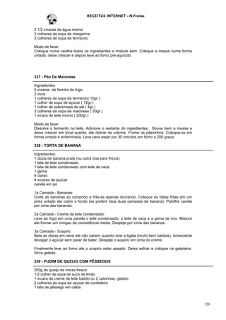 RECEITAS INTERNET - N.Freitas


2 1/2 xícaras de água morna
2 colheres de sopa de margarina
2 colheres de sopa de fermento

Modo de fazer
Coloque numa vasilha todos os ingredientes e misture bem. Coloque a massa numa forma
untada, deixe crescer e depois leve ao forno pré-aquicido.




337 - Pão De Maionese

Ingredientes
5 xícaras ,de farinha de trigo
2 ovos
1 colheres de sopa de fermento( 10gr.)
1 colher de sopa de açúcar ( 12gr.)
1 colher de sobremesa de sal ( 4gr.)
3 colheres de sopa de maionese ( 50gr.)
1 xícara de leite morno ( 200gr.)

Modo de fazer
Dissolva o fermento no leite. Adicione o restante do ingredientes. Souve bem a massa e
deixe crescer em local quente, até dobrar de volume. Forme os pãezinhos. Coloque-os em
forma untada e enfarinhada. Leve para assar por 30 minutos em forno a 200 graus.

338 - TORTA DE BANANA

Ingredientes:
1 dúzia de banana prata (ou outra boa para fritura)
1 lata de leite condensado
1 lata de leite condensado com leite de vaca
1 gema
4 claras
4 xícaras de açúcar
canela em pó

1a Camada - Bananas:
Corte as bananas ao comprido e frite-as apenas dourando. Coloque as fatias fritas em um
pirex untado ate cobrir o fundo (se preferir faca duas camadas de banana). Polvilhe canela
por cima das bananas.

2a Camada - Creme de leite condensado:
Leve ao fogo em uma panela o leite condensado, o leite de vaca e a gema de ovo. Misture
ate formar um mingau de consistência media. Despeje por cima das bananas.

3a Camada - Suspiro:
Bata as claras em neve ate não cairem quando virar a tigela (muito bem batidas). Acrescente
devagar o açúcar sem parar de bater. Despeje o suspiro em cima do creme.

Finalmente leve ao forno ate o suspiro estar assado. Deixe esfriar e coloque na geladeira.
Sirva gelada.

339 - PUDIM DE QUEIJO COM PÊSSEGOS

250g de queijo de minas fresco
1/2 colher de sopa de suco de limão
1 xícara de creme de leite batido ou 2 caixinhas, gelado
2 colheres de sopa de açúcar de confeiteiro
1 lata de pêssego em calda



                                                                                              120
 