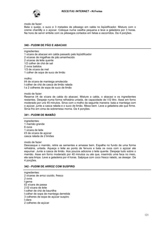 RECEITAS INTERNET - N.Freitas



modo de fazer:
Bata o queijo, o suco e 3 metades de pêssego em calda no liqüidificador. Misture com o
creme chantilly e o açúcar. Coloque numa vasilha pequena e leve a geladeira por 3 horas.
Na hora de servir enfeite com os pêssegos cortados em fatias e escorridos. Da 4 porções.



340 - PUDIM DE PÃO E ABACAXI

ingredientes:
1 xícara de abacaxi em calda passado pelo liqüidificador
2 xícaras de migalhas de pão amanhecido
2 xícaras de leite quente
1/2 colher de chá de sal
2 ovos batidos
1/3 de xícara de mel
1 colher de sopa de suco de limão

molho:
l/4 de xícara de manteiga amolecida
l colher de chá de casca de limão ralada
l a 2 colheres de sopa de suco de limão

modo de fazer:
Reserve l/4 de xícara de calda do abacaxi. Misture a calda, o abacaxi e os ingredientes
restantes. Despeje numa forma refratária untada, de capacidade de l l/2 litro. Asse em forno
moderado por uns 45 minutos. Sirva com o molho da seguinte maneira: bata a manteiga com
o açúcar, junte a casca ralada e o suco de limão. Mexa bem. Leve a geladeira ate que firme.
Sirva frio em cima da sobremesa morna. Da 4 porções.

341 - PUDIM DE MAMÃO

ingredientes:
1 mamão grande
6 ovos
1 xícara de leite
l/3 de xícara de açúcar
casca ralada de 2 limões

modo de fazer:
Descasque o mamão, retire as sementes e amasse bem. Espalhe no fundo de uma forma
refratária, untada. Aqueça o leite ao ponto de fervura e bata os ovos com o açúcar ate
espumar. Junte a casca de limão. Aos poucos adicione o leite quente. Despeje tudo sobre o
mamão. Asse em forno moderado por 40 minutos ou ate que, inserindo uma faca no meio,
ela saia limpa. Leve a geladeira por 4 horas. Salpique com coco fresco ralado, se desejar. Da
4 porções.

342 - PUDIM DE ARROZ COM SUSPIRO

ingredientes:
2 xícaras de arroz cozido, fresco
2 ovos
l gema
l/2 xícara de passa
2 l/2 xícara de leite
l colher de chá de baunilha
l colher de sopa de manteiga derretida
3 colheres de sopa de açúcar suspiro
l clara
2 colheres de açúcar



                                                                                                121
 