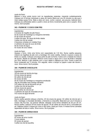 RECEITAS INTERNET - N.Freitas



modo de fazer:
Misture o arroz ainda morno com os ingredientes restantes, mexendo cuidadosamente.
Coloque em 8 formas individuais e asse em banho Maria por uns 25 minutos ou ate que o
meio esteja quase firme. Bata a clara em neve. Junte o açúcar, aos poucos, batendo bem.
Coloque as colheradas sobre o pudim e leve ao forno novamente para cora o suspiro. Sirva
morno. Da 8 porções

343 - PUDIM DE E COCO COM PÃO

ingredientes:
2 xícaras de migalha de pão fresco
l/3 de xícara de manteiga ou margarina derretida
l/3 de xícara de açúcar
l colher de sopa de casca de limão ralada
l colher de chá de canela
4 bananas cortadas em rodelas finas
2 colheres de sopa de suco de limão
l/4 de xícara de água
l/2 xícara de coco ralado

modo de fazer:
Aqueça o forno. Unte uma forma com capacidade de l l/2 litro. Numa vasilha pequena,
misture as migalhas de pão com a manteiga. Em outra vasilha, misture o açúcar a casca de
limão e a canela. Coloque uma terça parte do pão na forma. Cubra com a metade da mistura
de açúcar. Repita as camadas. Misture numa xícara a água com o suco de limão e despeje
por cima. Misture o pão restante com o coco ralado e salpique por cima. Cubra e asse em
forno moderado por 3 minutos. Em seguida, retire a tampa ou papel e asse ate dourar o
coco. Sirva morno. Da 6 porções.

344 - PUDIM DE CHOCOLATE

ingredientes:
3/4 de xícara de farinha de trigo
2/3 de xícara de açúcar
l/2 colher de chá de sal
l/2 xícara de leite
l/4 de xícara de manteiga ou margarina amolecida
30g de chocolate meio amargo derretido
l l/2 colher de chá de fermento em pá
l colher de chá de baunilha
3/4 de xícara de açúcar
l/4 de colher de chá de sal
3 colheres de sopa de chocolate em pá
l l/2 xícara de água fervente

modo de fazer:
Numa vasilha grande coloque a farinha, 2/3 de xícara de açúcar, l/2 colher de chá de sal, o
leite, manteiga, o chocolate derretido, o fermento e a baunilha. Bata bem por uns 4 minutos a
massa não fica lisa, vai parecer talhada. Despeje numa forma refratária de 20 por 20 cm.
Numa vasilha, coloque 3/4 de xícara de açúcar, l/4 de colher de chá de sal e o chocolate em
pá. Salpique sobre a massa por cima e não mexa. Asse por l hora. A massa forma camadas
separadas de bolo e molho. Sirva morno. Da 9 porções.

345 - PUDIM DE ARROZ DOCE

ingredientes:
l/2 xícara de arroz cozido
3 ovos batidos
l/2 xícara de açúcar
l colher de chá de baunilha



                                                                                                122
 