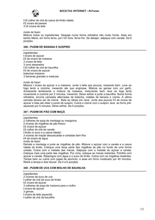 RECEITAS INTERNET - N.Freitas


l l/2 colher de chá de casca de limão ralado
l/2 xícara de passas
3 l/2 xícara de leite

modo de fazer:
Misture todos os ingredientes. Despeje numa forma refratária não muito funda. Asse em
banho Maria, em forno lento, por l l/2 hora. Sirva frio. Se desejar, salpique com canela. Da 6
porções.

346 - PUDIM DE BANANA E SUSPIRO

ingredientes:
l xícara de açúcar
l/3 de xícara de maisena
3 xícara de leite
3 ovos separados
l l/2 colher de chá de baunilha
l/3 de xícara de açúcar
bolachas maizena
3 bananas grandes e maduras

modo de fazer:
Misture l xícara de açúcar e a maizena. Junte o leite aos poucos, mexendo bem. Leve ao
fogo lento e cozinhe, mexendo ate que engrosse. Misture as gemas com um garfo.
Acrescente lentamente a mistura da maisena, misturando bem. leve ao fogo lento
novamente e cozinhe por 2 minutos, mexendo. Deixe esfriar e junte a baunilha. Numa forma
refratária, arrume camadas alternadas de bolacha, rodelas de banana e creme. A ultima
camada devera ser de creme. Bata as claras em neve. Junte aos poucos l/3 de xícara de
açúcar e bata ate obter o ponto de suspiro. Cubra o creme com o suspiro. leve ao forno pré-
aquecido por 5 minutos. Deixe esfriar. Da 6 porções.

347 - PUDIM DE PÃO COM MAÇÃ

ingredientes:
2 colheres de sopa de manteiga ou margarina
2 xícaras de migalhas de pão fresco
l/2 xícara de açúcar
l/2 colher de chá de canela
l limão (o suco e a casca ralada)
3 xícaras de maçãs descascadas e cortadas bem fina
l/4 de xícara de água
modo de fazer:
Derreta a manteiga e junte as migalhas de pão. Misture o açúcar com a canela e a casca
ralada do limão. Coloque uma terça parte das migalhas de pão no fundo de uma forma
untada. Cubra com a metade das macas. Salpique com a metade do açúcar e canela.
Coloque mais uma parte das migalhas. Por cima, coloque as macas restantes. Polvilhe com
açúcar e canela. Respingue com água e o suco de limão. Cubra com as migalhas restantes.
Tampe bem ou cubra com papel de alumínio, e asse em forno moderado por 40 minutos.
Retire a tampa e dixe dourar. Da 4 a 6 porções.

348 - PUDIM DE UVA COM MOLHO DE BAUNILHA

ingredientes:
2 xícaras de suco de uva
l colher de chá de suco de limão
l/2 xícara de açúcar
3 colheres de sopa de maizena para o molho
l xícara de açúcar
3 gemas
l xícara de leite aquecido
l colher de chá de baunilha



                                                                                                 123
 