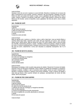 RECEITAS INTERNET - N.Freitas



modo de fazer:
Aqueça o suco de uva com a açúcar e o suco de limão. Dissolva a maizena em um pouco de
água. Acrescente ao suco quente. Cozinhe, mexendo, ate que engrosse. Despeje num prato
fundo de vidro que possa ser levado a mesa. Leve a geladeira ate que fique firme. Para o
molho, misture o açúcar e as gemas e bata bem. Junte o leite quente e cozinhe em banho
Maria por 20 minutos. Junte e a baunilha. Leve a geladeira. Na hora de servir, sirva o molho
separado.

349 - PUDIM DE CAFÉ

ingredientes:
3 gemas
3/4 de xícara de açúcar
l colher de sopa de farinha de trigo
l/2 xícara de café forte
2 claras
l xícara de creme de leite

modo de fazer:
Bata as gemas com o açúcar e a farinha. Junte o café e bata bem. Leve ao banho Maria e
cozinhe sobre fogo lento, mexendo sem parar até que engrosse um pouco, sem contudo
deixar ferver. Deixe esfriar. Bata as claras em neve. Em outra vasilha, bata o creme de leite
em chantilly. Acrescente primeiro o creme chantilly à mistura de gemas e depois as claras
em neve, e misture cuidadosamente. Coloque numa forma e leve à geladeira por 3 a 4 horas.
Na hora de servir, desenforme e sirva com biscoitos ou bolachas champanhe. Dá 4 a 6
porções.

350 - PUDIM DE BATATA (KUGEL)

ingredientes:
l l/2 Kg de batata
l/2 xícara de manteiga ou margarina
2 xícaras de cebola picada
sal e pimenta a gosto
4 ovos batidos
creme de leite azedo

modo de fazer:
Descasque as batatas e rale na parte mais grossa do ralador. Deverá ter 6 xícaras de batata.
Acenda o forno em l50 graus moderado. Frite a cebola na metade da manteiga ou margarina.
Coloque a cebola, a batata, o sal e a pimenta numa vasilha. Junte os ovos e misture bem.
Derreta a margarina restante e coloque numa forma refratária. Junte a mistura de batata e
asse até que doure. Sirva quente cortado em pedaços, acompanhado de creme de leite
azedo. Dá 8 a l0 porções.

351 - PUDIM DE PÃO COM SUSPIRO

ingredientes:
2 ovos batidos
2 gemas batidas
l/2 de xícara de açúcar
l/2 colher de chá de canela em pá
3 colheres de sopa de manteiga ou margarina derretida
l litro de leite aquecido
2 xícaras de quadradinhos de pão amanhecido
l/2 xícara de geléia de uva preta, jabuticaba ou damasco
2 claras
l/4 de xícara de açúcar

modo de fazer:



                                                                                                124
 