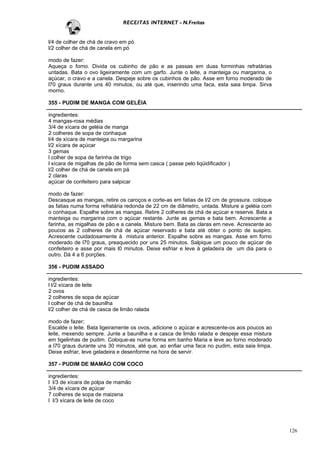 RECEITAS INTERNET - N.Freitas


l/4 de colher de chá de cravo em pó
l/2 colher de chá de canela em pó

modo de fazer:
Aqueça o forno. Divida os cubinho de pão e as passas em duas forminhas refratárias
untadas. Bata o ovo ligeiramente com um garfo. Junte o leite, a manteiga ou margarina, o
açúcar, o cravo e a canela. Despeje sobre os cubinhos de pão. Asse em forno moderado de
l70 graus durante uns 40 minutos, ou até que, inserindo uma faca, esta saia limpa. Sirva
morno.

355 - PUDIM DE MANGA COM GELÉIA

ingredientes:
4 mangas-rosa médias
3/4 de xícara de geléia de manga
2 colheres de sopa de conhaque
l/4 de xícara de manteiga ou margarina
l/2 xícara de açúcar
3 gemas
l colher de sopa de farinha de trigo
l xícara de migalhas de pão de forma sem casca ( passe pelo liqüidificador )
l/2 colher de chá de canela em pá
2 claras
açúcar de confeiteiro para salpicar

modo de fazer:
Descasque as mangas, retire os caroços e corte-as em fatias de l/2 cm de grossura. coloque
as fatias numa forma refratária redonda de 22 cm de diâmetro, untada. Misture a geléia com
o conhaque. Espalhe sobre as mangas. Retire 2 colheres de chá de açúcar e reserve. Bata a
manteiga ou margarina com o açúcar restante. Junte as gemas e bata bem. Acrescente a
farinha, as migalhas de pão e a canela. Misture bem. Bata as claras em neve. Acrescente ao
poucos as 2 colheres de chá de açúcar reservado e bata até obter o ponto de suspiro.
Acrescente cuidadosamente à mistura anterior. Espalhe sobre as mangas. Asse em forno
moderado de l70 graus, preaquecido por uns 25 minutos. Salpique um pouco de açúcar de
confeiteiro e asse por mais l0 minutos. Deixe esfriar e leve à geladeira de um dia para o
outro. Dá 4 a 6 porções.

356 - PUDIM ASSADO

ingredientes:
l l/2 xícara de leite
2 ovos
2 colheres de sopa de açúcar
l colher de chá de baunilha
l/2 colher de chá de casca de limão ralada

modo de fazer;
Escalde o leite. Bata ligeiramente os ovos, adicione o açúcar e acrescente-os aos poucos ao
leite, mexendo sempre. Junte a baunilha e a casca de limão ralada e despeje essa mistura
em tigelinhas de pudim. Coloque-as numa forma em banho Maria e leve ao forno moderado
a l70 graus durante uns 30 minutos, até que, ao enfiar uma faca no pudim, esta saia limpa.
Deixe esfriar, leve geladeira e desenforme na hora de servir.

357 - PUDIM DE MAMÃO COM COCO

ingredientes:
l l/3 de xícara de polpa de mamão
3/4 de xícara de açúcar
7 colheres de sopa de maizena
l l/3 xícara de leite de coco




                                                                                              126
 