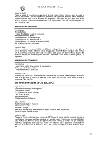 RECEITAS INTERNET - N.Freitas


modo de fazer:
Passe a polpa do mamão numa peneira e depois meça. Junte a maizena com o açúcar e
misture ao mamão. Leve ao fogo brando, mexendo até engrossar. Adicione o leite de coco e
cozinhe durante mais 5 ou l0 minutos, até engrossar. Depois de frio, não deve ficar muito
duro (a ponto de poder ser desenformado). Leve à geladeira e sirva em pequenas tigelas, ou
em cascas de coco.

358 - PUDIM DE ABÓBORA

ingredientes:
3 ovos batidos
l xícara de abóbora cozida a amassada
adoçante artificial a gosto
l/2 colher de chá de canela em pá
l/4 de colher de chá de cravo em pá
l/4 de colher de chá de casca de laranja ralada
3/4 de xícara de leite desnatado

modo de fazer:
Misture muito bem os ovos batidos, a abóbora, o adoçante, a canela e o cravo em pá e a
casca de laranja ralada. Adicione o leite aos poucos, mexendo bem. Coloque essa mistura
em 6 tigelinhas refratárias e leve ao forno baixo (l40 graus) em banho Maria, durante 50
minutos, até que, ao enfiar um palito no pudim , saia limpo. Sirva morno ou então gelado. Dá
6 porções.

359 - PUDIM DE CONHAQUE

ingredientes:
l caixinha de pudim de chocolate de baixa caloria
2 xícaras de leite desnatado
l l/2 colher de chá de conhaque

modo de fazer;
Prepare o pudim com o leite desnatado, conforme as instruções da embalagem. Retire do
fogo e acrescente o conhaque. Despeje numa forma para pudim, deixe esfriar e leve à
geladeira. Dá 4 porções.

360 - PUDIM COM LICOR E MOLHO DE LARANJA

ingredientes:
l/2 xícara de manteiga ou margarina
l/2 xícara de açúcar
2/3 de xícara de farinha de trigo
l l/2 xícara de leite
5 ovos separados
l/2 xícara de licor de laranja

para o molho:
3 colheres de sopa de maizena
l/2 xícara de açúcar
suco de 2 laranjas
4 laranjas descascadas, sem a película branca, picadas, sem escorrê-las
l/4 de xícara de licor de laranja

modo de fazer:
Aqueça o forno em temperatura moderada ( l70 graus ). Numa panela pequena, derreta a
manteiga ou margarina, adicione o açúcar e a farinha e cozinhe mexendo sempre, até obter
uma mistura lisa. Adicione o leite aos poucos, mexendo sempre, e cozinhe até que comece a
borbulhar e engrosse. Bata as gemas muito bem, adicione o licor de laranja e misture bem.
Adicione o creme quente à mistura de ovos, aos poucos, batendo muito bem. Bata as claras
em



                                                                                               127
 