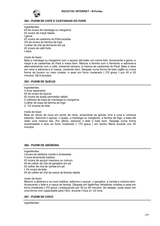 RECEITAS INTERNET - N.Freitas


364 - PUDIM DE CAFÉ E CASTANHAS DO PARÁ

ingredientes:
l/4 de xícara de manteiga ou margarina
l/2 xícara de maçã ralada
l gema
l/2 xícara de castanha do Pará picadas
3/4 de xícara de farinha de trigo
l colher de chá de fermento em pá
l/2 xícara de café forte
l clara

modo de fazer:
Bata a manteiga ou margarina com o açúcar até bater um creme fofo. Acrescente a gema, a
maçã e as castanhas do Pará e mexa bem. Misture a farinha com o fermento e adicione-a
alternadamente com o café, mexendo sempre, à mistura de castanhas do Pará. Bata a clara
em neve e adicione-a à massa, mexendo bem. Despeje numa forma de bolo inglês ou numa
forma de buraco no meio untada, e asse em forno moderado ( l70 graus ) por 45 a 50
minutos. Dá 6 porções.

365 - PUDIM DE QUEIJO

ingredientes:
3 ovos separados
l/4 de xícara de açúcar
l/2 xícara de queijo parmesão ralado
2 colheres de sopa de manteiga ou margarina
l colher de sopa de farinha de trigo
2 1/2 xícaras de leite

modo de fazer:
Bata as claras de ovos em ponto de neve, acrescente as gemas uma a uma e continue
batendo. Adicione o açúcar, o queijo, a manteiga ou margarina, a farinha de trigo, e bata até
obter uma mistura lisa. Por último, adicione o leite e bata bem. Despeje numa forma
acaremelada e leve ao forno moderado ( 170 graus ) em banho Maria durante uns 45
minutos.




366 - PUDIM DE ABÓBORA

ingredientes:
l xícara de abóbora cozida e amassada
3 ovos levemente batidos
l/2 xícara de açúcar mascavo ou comum
l/4 de colher de chá de gengibre em pá
l/2 colher de chá de canela em pá
l l/4 xícara de leite
l/4 de colher de chá de casca de laranja ralada

modo de fazer:
Misture a abóbora e os ovos batidos, adicione o açúcar, o gengibre, a canela e misture bem.
Acrescente o leite e a casca de laranja. Despeje em tigelinhas refratárias untadas e asse em
forno moderado ( l70 graus ) preaquecido por 30 ou 40 minutos. Se desejar, pode assar em
uma forma com capacidade para l litro, durante l hora a l l/2 hora.

367 - PUDIM DE COCO

ingredientes:



                                                                                                129
 