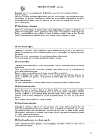 RECEITAS INTERNET - N.Freitas


Dessalgar bem três ou quatro postas de bacalhau, cozer sem fervura, deixar esfriar e
tirar as espinhas.
Pôr numa caçarola, desfazê-lo ligeiramente, misturar com manteiga em bocadinhos (100 grs.
de manteiga por 450 grs. de bacalhau), sobre lume muito brando, simplesmente até que a
manteiga dissolvida esteja misturada, terminar por pôr o sumo de limão e salsa picada.
Servir numa terrina.

27 - Bacalhau de caldeirada

Deitar num tacho rodelas de cebola; sobre estas, dispor pequenas postas de bacalhau del-
gado e bem dessalgado, e rodas grossas de batata; cobrir com rodelas de cebola; regar com
azeite, juntar tirinhas de alho, pimenta e rodas de tomate; cobrir o tacho e levar ao lume
brando, não destapando até estar pronto, mas sacudir o tacho para se não pegar.




28 - Bacalhau à inglesa

Dessalgar o bacalhau, cozê-lo segundo a regra, metendo em água fria e, em levantando
fervura, conservá-lo ao lume durante um quarto de hora, sem ferver; em seguida, escorrer-
lhe a água.
Dispor num prato, acompanhado de manteiga derretida e salsa picada.
Ao mesmo tempo, servir batatas, cozidas ao natural, à inglesa.

29 - Bacalhau fofo

Dessalgar lombo de bacalhau e cortar em quadrados com três centímetros de alto, e tirar-lhe
as espinhas.
Fazer um polme com três colheradas (sopeiras), bem cheias de farinha, duas gemas de
ovos, sal e um pouco de água.
Bater as claras em castelo e juntar à massa que deve ficar consistente.
Passar os bocados de bacalhau no polme e, com o auxílio de duas colheres, deitá-los em
azeite ou banha bem quente, em quantidade suficiente para não tocarem o fundo da
caçarola.
Servir imediatamente.
Dá muito bom resultado juntar ao polme uma porção grande de queijo parmesão ralado.

30 - Bacalhau à lavradora

Depois de cozido o bacalhau, dividi-lo em lascas, deitar num tacho com batatas cozidas,
dividi-las em quartos, couve tronchuda da Póvoa ou do Douro, cortar, em bocados, rodas de
cenoura e rodelas de ovos cozidos duros, bastante azeite, colorau doce, pimenta e alhos
picados, cozer ao lume, mexendo de vez em quando para que tudo coza por igual, deixar
apurar.
Servir quente, guarnecendo com folhas de alface.

31 - Bacalhau com tomates

Dessalgar o bacalhau e diluí-lo em bocados; picar uma cebola, pô-la num prato de ir ao
forno, dourar ligeiramente com muito azeite; juntar os bocados de bacalhau, assim como
alguns tomates sem pele e em bocados, um ramo de salsa com um dente de alho e meia
folha de louro, temperar com pimenta; tapar o prato e cozer o bacalhau com lume por cima e
por baixo, mas muito lentamente.
Ao sair do forno, servir imediatamente.

32 - Bacalhau albardado à moda de Agueda

Partir o bacalhau em filetes grossos, bem dessalgado e escorrido, envolver os filetes em ovo
batido e fritar em azeite.



                                                                                               13
 